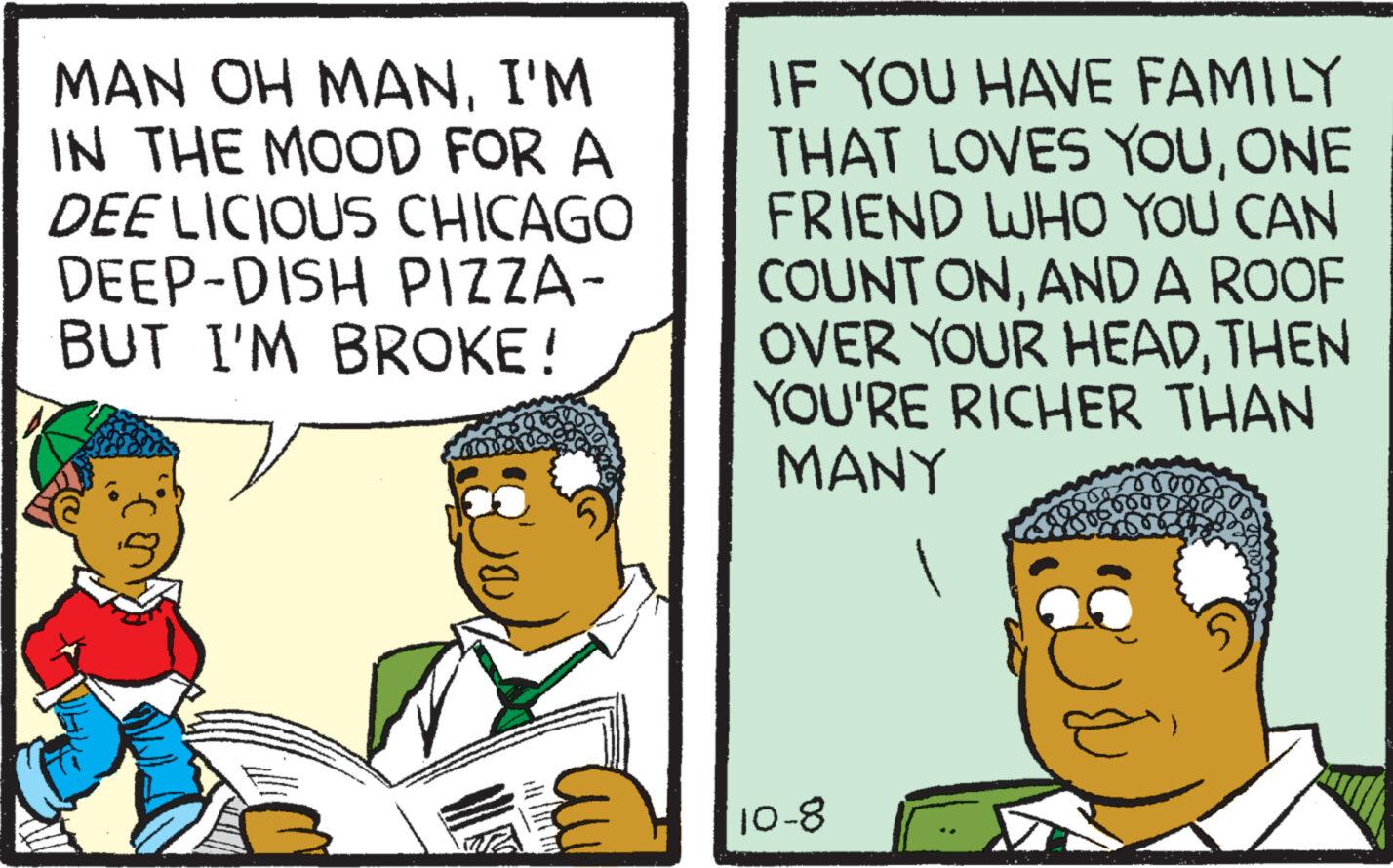 Event OCR: MAN OH MANI'M IN THE MOOD FOR A DEE LICIOUS CHICAGO DEEP-DISH PIZZA- BUT I'M BROKE! Conny ?? IF YOU HAVE FAMILY THAT LOVES YOUONE FRIEND WHO YOU CAN COUNT ONAND A ROOF OVER YOUR HEADTHEN YOU'RE RICHER THAN MANY 10-8 MAN OH MANI'M IN THE MOOD FOR A DEE LICIOUS CHICAGO DEEP - DISH PIZZA BUT I'M BROKE ! Conny ?? IF YOU HAVE FAMILY THAT LOVES YOUONE FRIEND WHO YOU CAN COUNT ONAND A ROOF OVER YOUR HEADTHEN YOU'RE RICHER THAN MANY 10-8