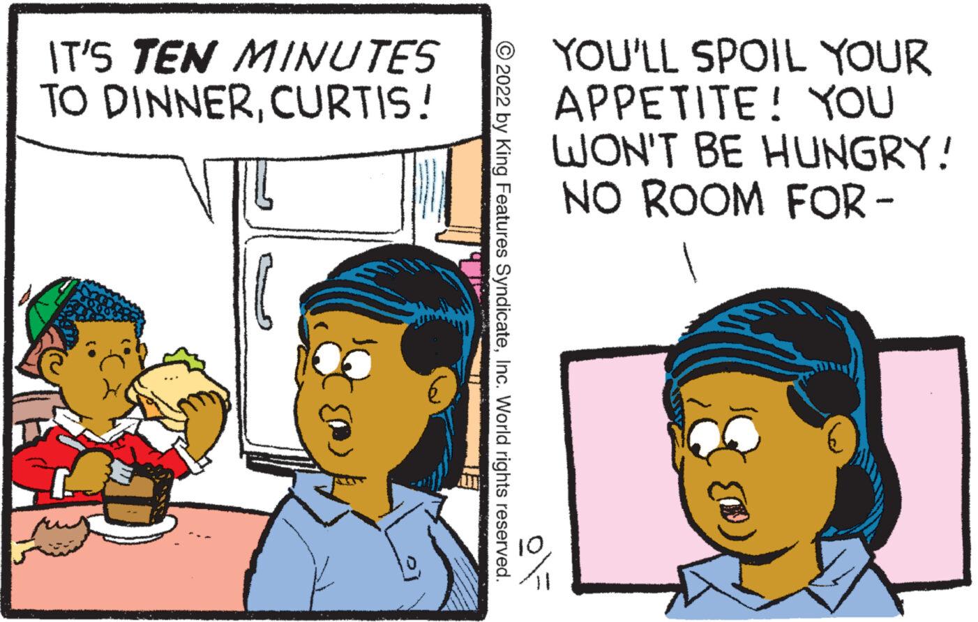 Font OCR: IT'S TEN MINUTES TO DINNERCURTIS! ?2022 by King Features SyndicateInc. World rights reserved. YOU'LL SPOIL YOUR APPETITE! YOU WON'T BE HUNGRY! NO ROOM FOR- IT'S TEN MINUTES TO DINNERCURTIS ! ?2022 by King Features SyndicateInc. World rights reserved . YOU'LL SPOIL YOUR APPETITE ! YOU WON'T BE HUNGRY ! NO ROOM FOR