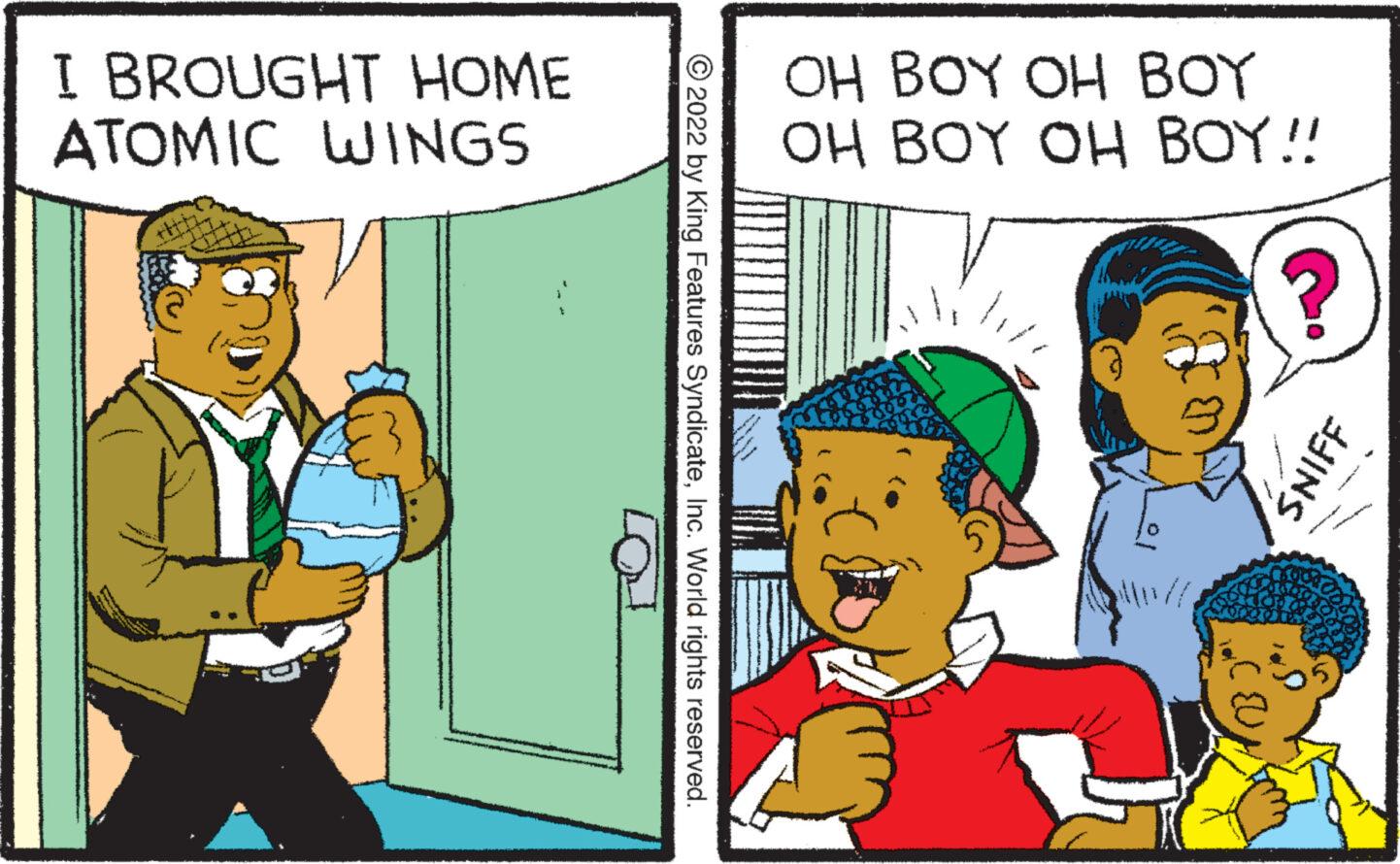 Happy OCR: I BROUGHT HOME ATOMIC WINGS ?2022 by King Features SyndicateInc. World rights reserved. OH BOY OH BOY OH BOY OH BOY!! ? SNIFF t ? I BROUGHT HOME ATOMIC WINGS ?2022 by King Features SyndicateInc. World rights reserved . OH BOY OH BOY OH BOY OH BOY !! ? SNIFF t ?