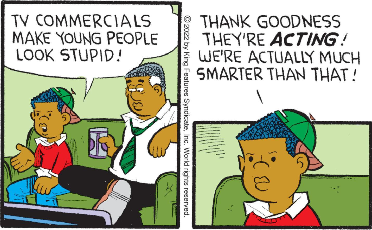 Fictional character OCR: TV COMMERCIALS MAKE YOUNG PEOPLE LOOK STUPID! ?2022 by King Features SyndicateInc. World rights reserved. THANK GOODNESS THEY'RE ACTING! WE'RE ACTUALLY MUCH SMARTER THAN THAT! U TV COMMERCIALS MAKE YOUNG PEOPLE LOOK STUPID ! ?2022 by King Features SyndicateInc. World rights reserved . THANK GOODNESS THEY'RE ACTING ! WE'RE ACTUALLY MUCH SMARTER THAN THAT ! U