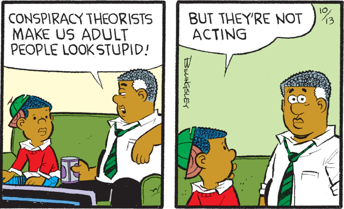Conversation OCR: CONSPIRACY THEORISTS MAKE US ADULT PEOPLE LOOK STUPID! O BUT THEY'RE NOT 1/3 ACTING BILLINGSLEY mutt CONSPIRACY THEORISTS MAKE US ADULT PEOPLE LOOK STUPID ! O BUT THEY'RE NOT 1/3 ACTING BILLINGSLEY mutt