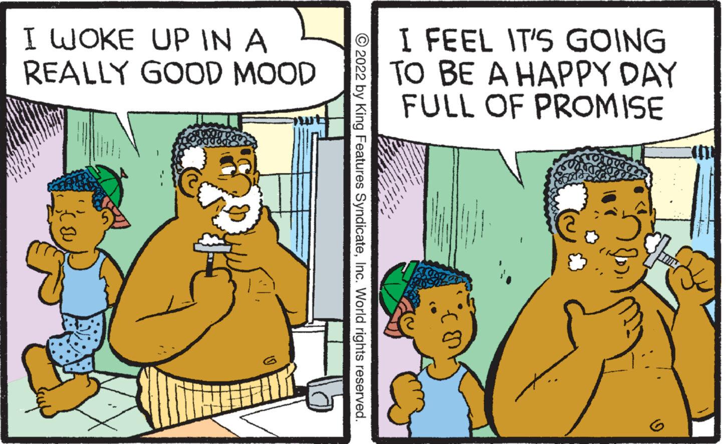 Comics OCR: I WOKE UP IN A REALLY GOOD MOOD ? Ú IR ?2022 by King Features SyndicateInc. World rights reserved. I FEEL IT'S GOING TO BE A HAPPY DAY FULL OF PROMISE I WOKE UP IN A REALLY GOOD MOOD ? Ú IR ?2022 by King Features SyndicateInc. World rights reserved . I FEEL IT'S GOING TO BE A HAPPY DAY FULL OF PROMISE