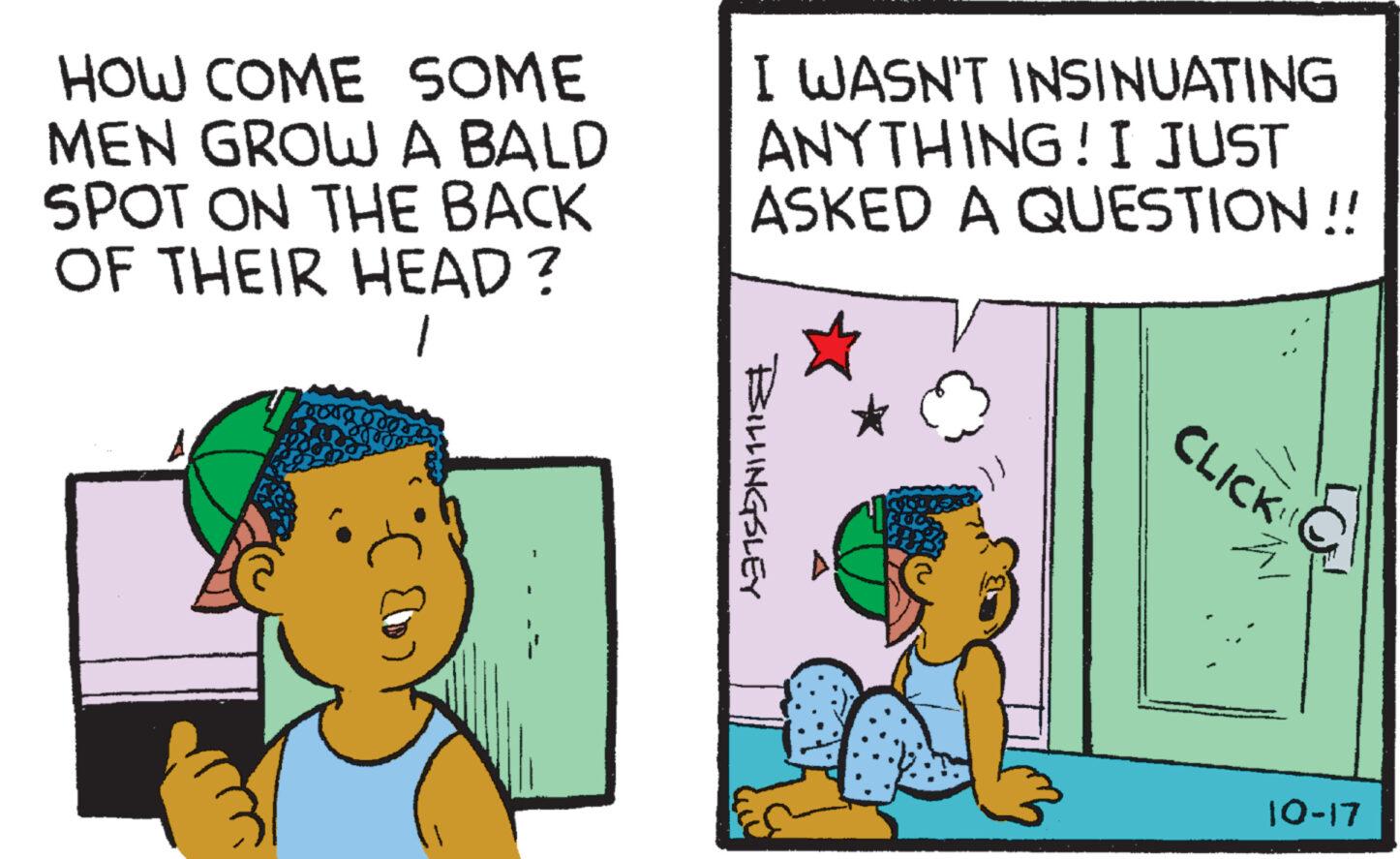 Art OCR: HOW COME SOME MEN GROW A BALD SPOT ON THE BACK OF THEIR HEAD? 1 I 1 I WASN'T INSINUATING ANYTHING! I JUST ASKED A QUESTION!! BILLINGSLEY CLICK A 10-17 HOW COME SOME MEN GROW A BALD SPOT ON THE BACK OF THEIR HEAD ? 1 I 1 I WASN'T INSINUATING ANYTHING ! I JUST ASKED A QUESTION !! BILLINGSLEY CLICK A 10-17