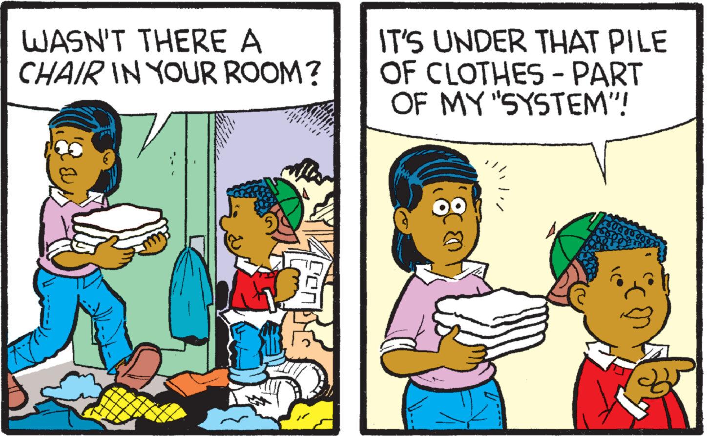 People OCR: WASN'T THERE A CHAIR IN YOUR ROOM? 1 gener IT'S UNDER THAT PILE OF CLOTHES - PART OF MY "SYSTEM"! WASN'T THERE A CHAIR IN YOUR ROOM ? 1 gener IT'S UNDER THAT PILE OF CLOTHES - PART OF MY " SYSTEM " !