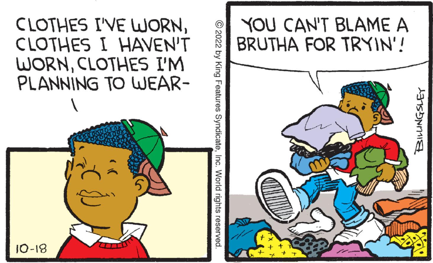 Line OCR: CLOTHES I'VE WORNCLOTHES I HAVEN'T WORNCLOTHES I'M PLANNING TO WEAR- 10-18 HAL 4604998 ?2022 by King Features SyndicateInc. World rights reserved. YOU CAN'T BLAME A BRUTHA FOR TRYIN'! 12200 BILLINGSLEY CLOTHES I'VE WORNCLOTHES I HAVEN'T WORNCLOTHES I'M PLANNING TO WEAR 10-18 HAL 4604998 ?2022 by King Features SyndicateInc. World rights reserved . YOU CAN'T BLAME A BRUTHA FOR TRYIN ' ! 12200 BILLINGSLEY
