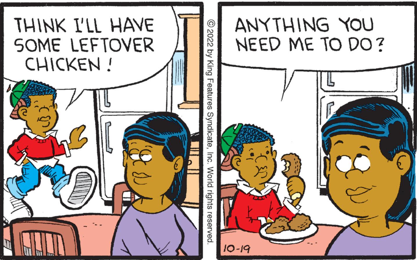 Social group OCR: THINK I'LL HAVE SOME LEFTOVER CHICKEN! ?2022 by King Features SyndicateInc. World rights reserved. ANYTHING YOU NEED ME TO DO? 10-19 THINK I'LL HAVE SOME LEFTOVER CHICKEN ! ?2022 by King Features SyndicateInc. World rights reserved . ANYTHING YOU NEED ME TO DO ? 10-19