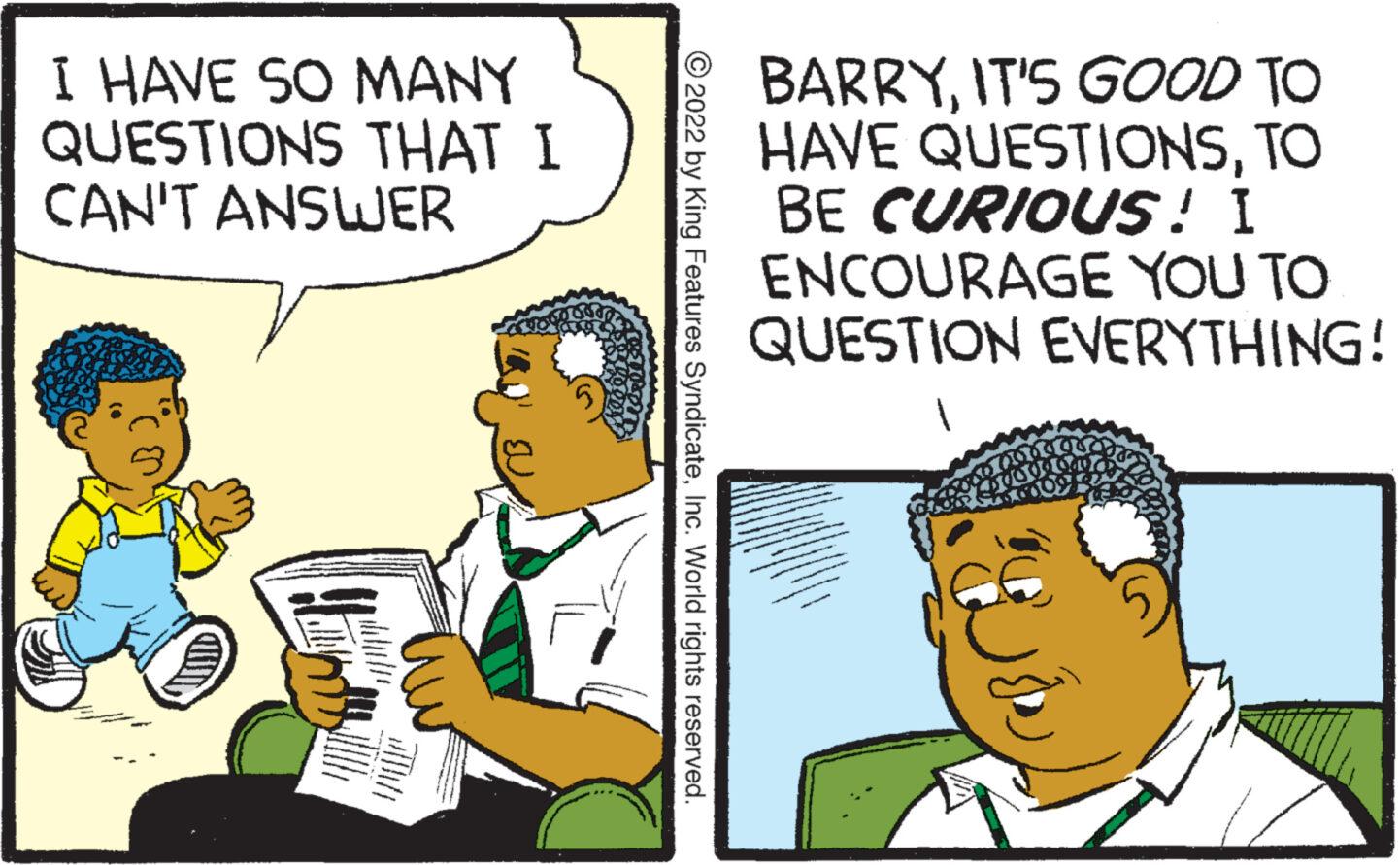 Conversation OCR: I HAVE SO MANY QUESTIONS THAT I CAN'T ANSWER C ?2022 by King Features SyndicateInc. World rights reserved. NOPE BARRYIT'S GOOD TO HAVE QUESTIONSTO BE CURIOUS! I ENCOURAGE YOU TO QUESTION EVERYTHING! 50890 I HAVE SO MANY QUESTIONS THAT I CAN'T ANSWER C ?2022 by King Features SyndicateInc. World rights reserved . NOPE BARRYIT'S GOOD TO HAVE QUESTIONSTO BE CURIOUS ! I ENCOURAGE YOU TO QUESTION EVERYTHING ! 50890