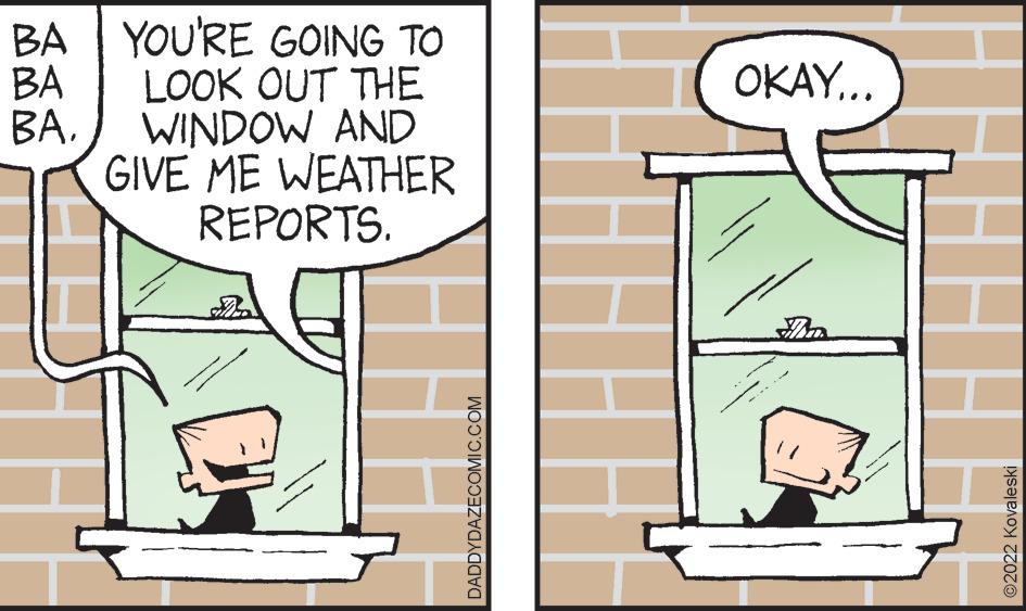 Sharing OCR: BA YOU'RE GOING TO BA LOOK OUT THE BAWINDOW AND GIVE ME WEATHER REPORTS. www DADDYDAZECOMIC.COM ok OKAY... An ?2022 Kovaleski BA YOU'RE GOING TO BA LOOK OUT THE BAWINDOW AND GIVE ME WEATHER REPORTS . www DADDYDAZECOMIC.COM ok OKAY ... An ?2022 Kovaleski
