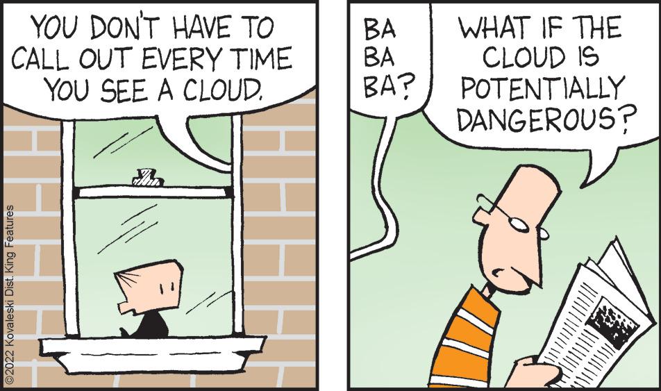 Adaptation OCR: YOU DON'T HAVE TO CALL OUT EVERY TIME YOU SEE A CLOUD. ?2022 Kovaleski Dist. King Features HU BA BA BA? WHAT IF THE CLOUD IS POTENTIALLY DANGEROUS? YOU DON'T HAVE TO CALL OUT EVERY TIME YOU SEE A CLOUD . ?2022 Kovaleski Dist . King Features HU BA BA BA ? WHAT IF THE CLOUD IS POTENTIALLY DANGEROUS ?