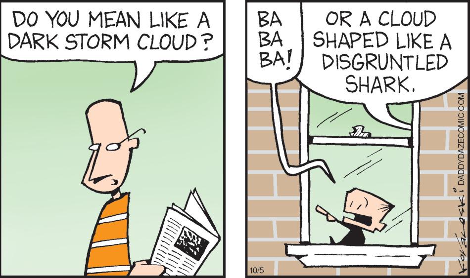 Rectangle OCR: DO YOU MEAN LIKE A DARK STORM CLOUD? www. BA BA OR A CLOUD SHAPED LIKE A BA! DISGRUNTLED SHARK. 10/5 ASKI DADDYDAZECOMIC.COM DO YOU MEAN LIKE A DARK STORM CLOUD ? www . BA BA OR A CLOUD SHAPED LIKE A BA ! DISGRUNTLED SHARK . 10/5 ASKI DADDYDAZECOMIC.COM