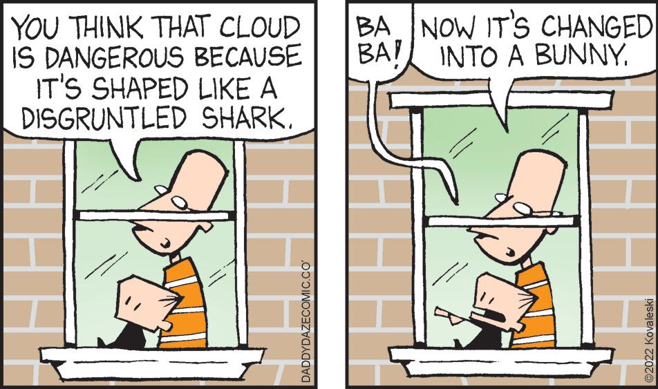 Art OCR: YOU THINK THAT CLOUD IS DANGEROUS BECAUSE IT'S SHAPED LIKE A DISGRUNTLED SHARK. DADDYDAZECOMIC.CO BA NOW IT'S CHANGED BA! INTO A BUNNY. YOU THINK THAT CLOUD IS DANGEROUS BECAUSE IT'S SHAPED LIKE A DISGRUNTLED SHARK . DADDYDAZECOMIC.CO BA NOW IT'S CHANGED BA ! INTO A BUNNY .