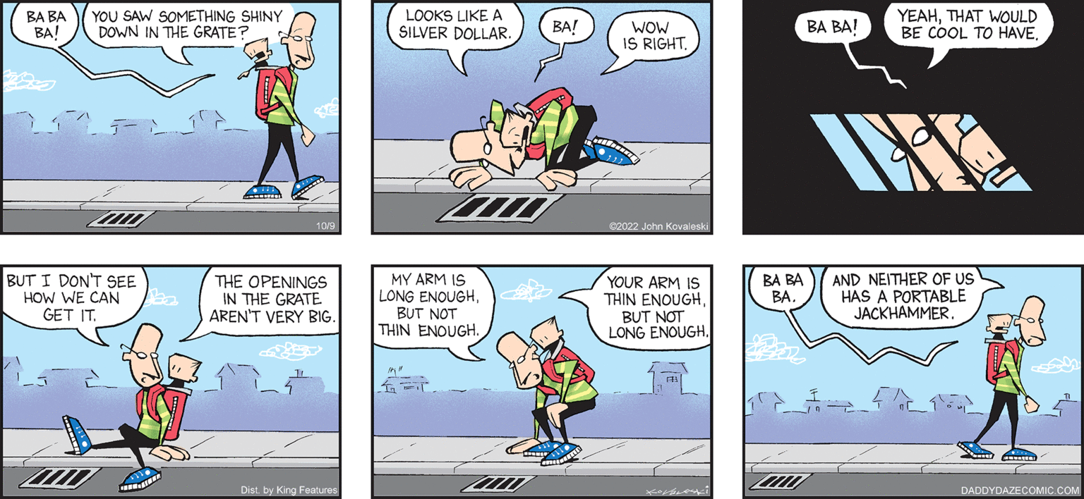 Comics OCR: daddy DAZE by John Kovaeski and SON BA BA YOU SAW SOMETHING SHINY BA/ DOWN IN THE GRATE BUT I DON'T SEE HOW WE CAN GET IT. www. A THE OPENINGS IN THE GRATE AREN'T VERY BIG. Dist by King Features LOOKS LIKE A SILVER DOLLAR. MY ARM IS LONG ENOUGHBUT NOT THIN ENOUGH. 4000 BA! WOW IS RIGHT. 02022 John Kovaleski YOUR ARM IS THIN ENOUGHBUT NOT LONG ENOUGH. BA BA BA. 2000 BA BA! YEAHTHAT WOULD BE COOL TO HAVE AND NEITHER OF US HAS A PORTABLE JACKHAMMER. Carme DADDYDAZECOMIC.COM daddy DAZE by John Kovaeski and SON BA BA YOU SAW SOMETHING SHINY BA / DOWN IN THE GRATE BUT I DON'T SEE HOW WE CAN GET IT . www . A THE OPENINGS IN THE GRATE AREN'T VERY BIG . Dist by King Features LOOKS LIKE A SILVER DOLLAR . MY ARM IS LONG ENOUGHBUT NOT THIN ENOUGH . 4000 BA ! WOW IS RIGHT . 02022 John Kovaleski YOUR ARM IS THIN ENOUGHBUT NOT LONG ENOUGH . BA BA BA . 2000 BA BA ! YEAHTHAT WOULD BE COOL TO HAVE AND NEITHER OF US HAS A PORTABLE JACKHAMMER . Carme DADDYDAZECOMIC.COM