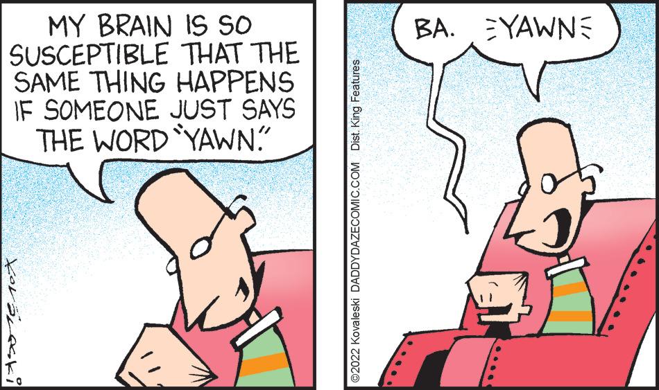 Gesture OCR: MY BRAIN IS SO SUSCEPTIBLE THAT THE SAME THING HAPPENS IF SOMEONE JUST SAYS THE WORD YAWN." Xorareki ?2022 Kovaleski DADDYDAZECOMIC.COM Dist. King Features BA. YAWNE MY BRAIN IS SO SUSCEPTIBLE THAT THE SAME THING HAPPENS IF SOMEONE JUST SAYS THE WORD YAWN . " Xorareki ?2022 Kovaleski DADDYDAZECOMIC.COM Dist . King Features BA . YAWNE