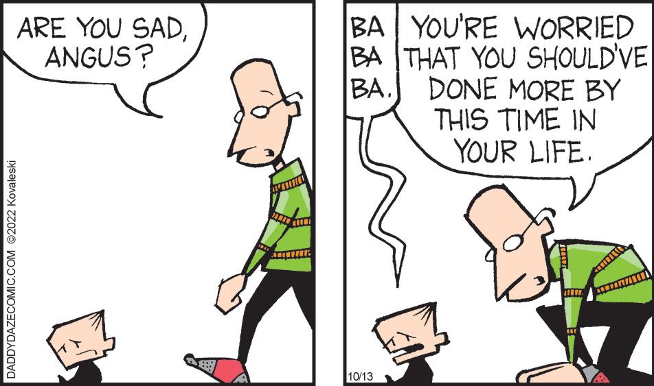 Interaction OCR: DADDYDAZECOMIC.COM ©2022 Kovaleski ARE YOU SADANGUS? B BA YOU'RE WORRIED BA THAT YOU SHOULD'VE BA. DONE MORE BY THIS TIME IN YOUR LIFE. 10/13 DADDYDAZECOMIC.COM © 2022 Kovaleski ARE YOU SADANGUS ? B BA YOU'RE WORRIED BA THAT YOU SHOULD'VE BA . DONE MORE BY THIS TIME IN YOUR LIFE . 10/13