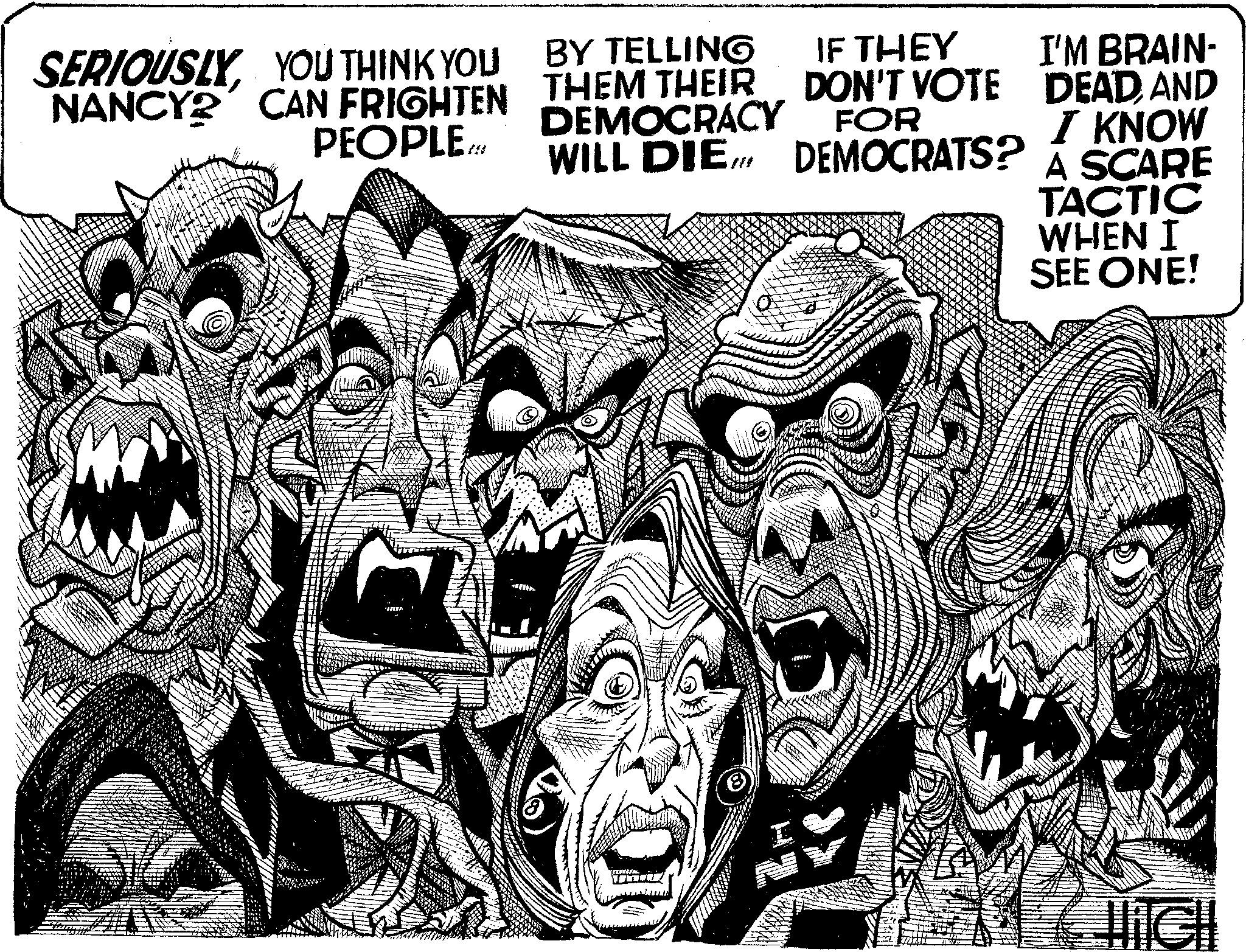 Illustration OCR: SERIOUSLYYOU THINK YOU NANCY CAN FRIGHTEN PEOPLE BY TELLING THEM THEIR DEMOCRACY IF THEY DON'T VOTE FOR WILL DIE DEMOCRATS? VINE I'M BRAIN- DEADAND I KNOW A SCARE TACTIC WHEN I SEE ONE! Jich SERIOUSLYYOU THINK YOU NANCY CAN FRIGHTEN PEOPLE BY TELLING THEM THEIR DEMOCRACY IF THEY DON'T VOTE FOR WILL DIE DEMOCRATS ? VINE I'M BRAIN DEADAND I KNOW A SCARE TACTIC WHEN I SEE ONE ! Jich