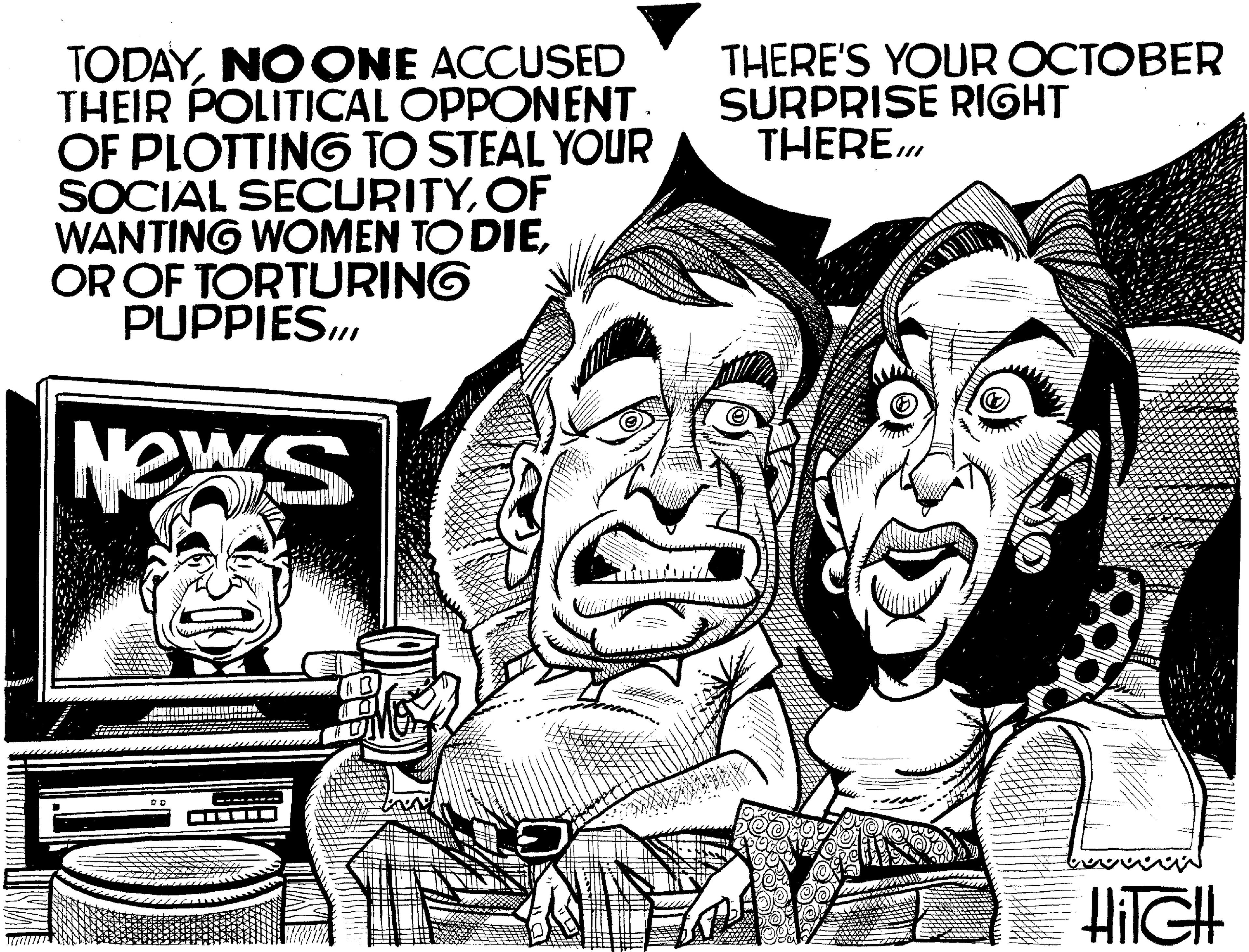 Publication OCR: TODAYNO ONE ACCUSED THEIR POLITICAL OPPONENT . OF PLOTTING TO STEAL YOUR SOCIAL SECURITYOF WANTING WOMEN TO DIEOR OF TORTURING PUPPIES... News OD THERE'S YOUR OCTOBER SURPRISE RIGHT THEREHiTGH TODAYNO ONE ACCUSED THEIR POLITICAL OPPONENT . OF PLOTTING TO STEAL YOUR SOCIAL SECURITYOF WANTING WOMEN TO DIEOR OF TORTURING PUPPIES ... News OD THERE'S YOUR OCTOBER SURPRISE RIGHT THERE