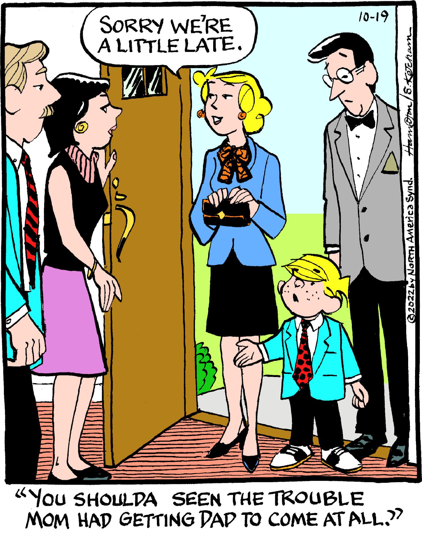 Fiction OCR: SORRY WE'RE A LITTLE LATE. 10-19 "YOU SHOULDA SEEN THE TROUBLE MOM HAD GETTING DAD TO COME AT ALL.?? 5.KJcham- moton ©2022 by North America Synd. SORRY WE'RE A LITTLE LATE . 10-19 " YOU SHOULDA SEEN THE TROUBLE MOM HAD GETTING DAD TO COME AT ALL . ?? 5.KJcham moton © 2022 by North America Synd .