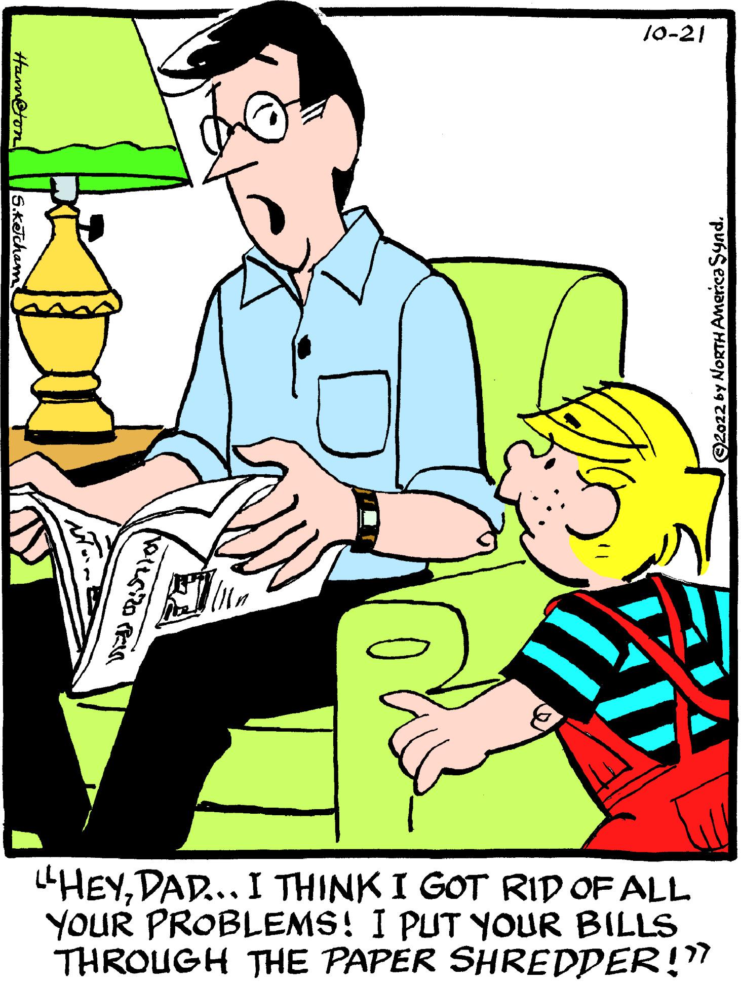 People in nature OCR: Ham@ton S.Ketcham (112 10-21 T ©2022 by NORTH America Synd. "HEYDAD... I THINK I GOT RID OF ALL YOUR PROBLEMS! I PUT YOUR BILLS THROUGH THE PAPËR SHREDDER!?? Ham @ ton S.Ketcham ( 112 10-21 T © 2022 by NORTH America Synd . " HEYDAD ... I THINK I GOT RID OF ALL YOUR PROBLEMS ! I PUT YOUR BILLS THROUGH THE PAPËR SHREDDER ! ??