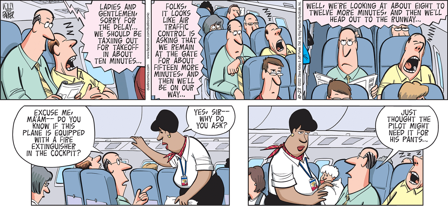 Line OCR: KOLAY PARKER EXCUSE MEMA'AM-- DO YOU KNOW IF THIS PLANE IS EQUIPPED WITH A FIRE EXTINGUISHER IN THE COCKPIT? MUS LADIES AND GENTLEMEN SORRY FOR THE DELAY.. WE SHOULD BE TAXIING OUT FOR TAKEOFF IN ABOUT TEN MINUTES... M FOLKSIT LOOKS LIKE AIR TRAFFIC CONTROL IS ASKING THAT WE REMAIN AT THE GATE FOR ABOUT FIFTEEN MORE MINUTESAND THEN WE'LL BE ON OUR WAY... h ALE YESSIR-- WHY DO YOU ASK? WELLWE'RE LOOKING AT ABOUT EIGHT TO TWELVE MORE MINUTESAND THEN WE'LL HEAD OUT TO THE RUNWAY... W JUST THOUGHT THE PILOT MIGHT NEED IT FOR HIS PANTS... KOLAY PARKER EXCUSE MEMA'AM-- DO YOU KNOW IF THIS PLANE IS EQUIPPED WITH A FIRE EXTINGUISHER IN THE COCKPIT ? MUS LADIES AND GENTLEMEN SORRY FOR THE DELAY .. WE SHOULD BE TAXIING OUT FOR TAKEOFF IN ABOUT TEN MINUTES ... M FOLKSIT LOOKS LIKE AIR TRAFFIC CONTROL IS ASKING THAT WE REMAIN AT THE GATE FOR ABOUT FIFTEEN MORE MINUTESAND THEN WE'LL BE ON OUR WAY ... h ALE YESSIR- WHY DO YOU ASK ? WELLWE'RE LOOKING AT ABOUT EIGHT TO TWELVE MORE MINUTESAND THEN WE'LL HEAD OUT TO THE RUNWAY ... W JUST THOUGHT THE PILOT MIGHT NEED IT FOR HIS PANTS ...