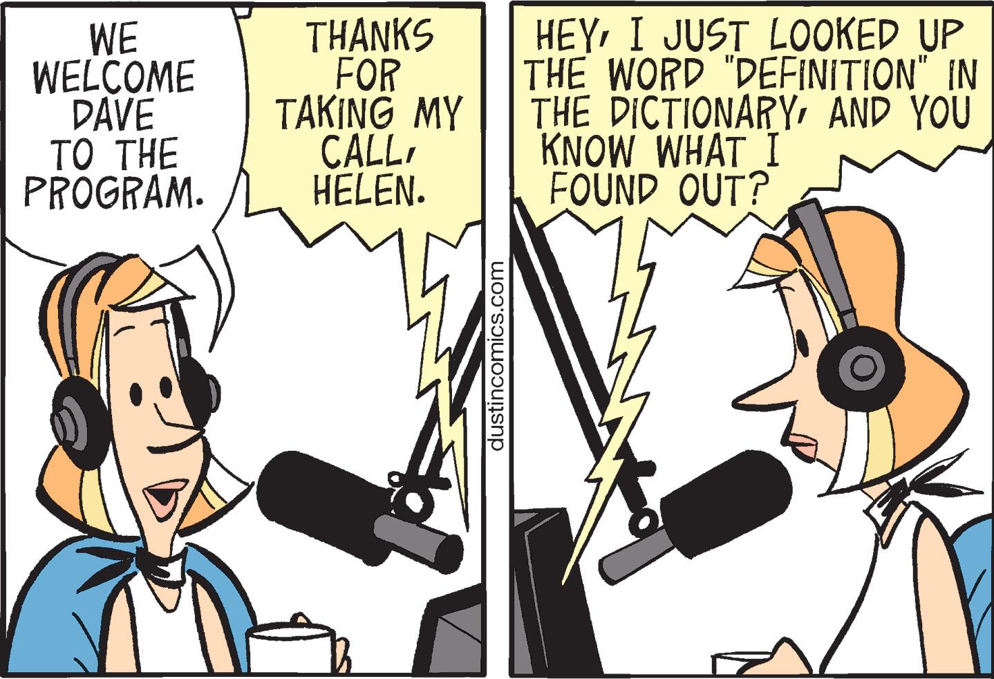 Art OCR: WE WELCOME DAVE TO THE PROGRAM. THANKS FOR TAKING MY CALLHELEN. dustincomics.com HEYI JUST LOOKED UP THE WORD "DEFINITION" IN THE DICTIONARYAND YOU KNOW WHAT I FOUND OUT? A BERE NE TE WE WELCOME DAVE TO THE PROGRAM . THANKS FOR TAKING MY CALLHELEN . dustincomics.com HEYI JUST LOOKED UP THE WORD " DEFINITION " IN THE DICTIONARYAND YOU KNOW WHAT I FOUND OUT ? A BERE NE TE