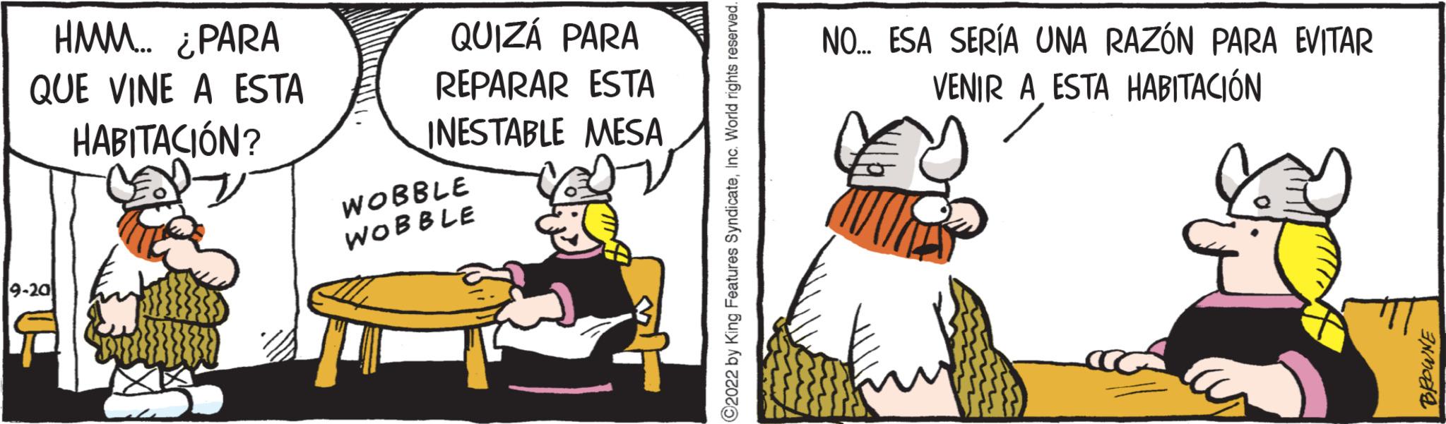 Humour OCR: HMM... ¿PARA QUE VINE A ESTA HABITACIÓN? 9-201 QUIZÁ PARA REPARAR ESTA INESTABLE MESA WOBBLE WOBBLE 92022 by King Features SyndicateNO... ESA SERÍA UNA RAZÓN PARA EVITAR VENIR A ESTA HABITACIÓN BROWNE HMM ... ¿ PARA QUE VINE A ESTA HABITACIÓN ? 9-201 QUIZÁ PARA REPARAR ESTA INESTABLE MESA WOBBLE WOBBLE 92022 by King Features SyndicateNO ... ESA SERÍA UNA RAZÓN PARA EVITAR VENIR A ESTA HABITACIÓN BROWNE