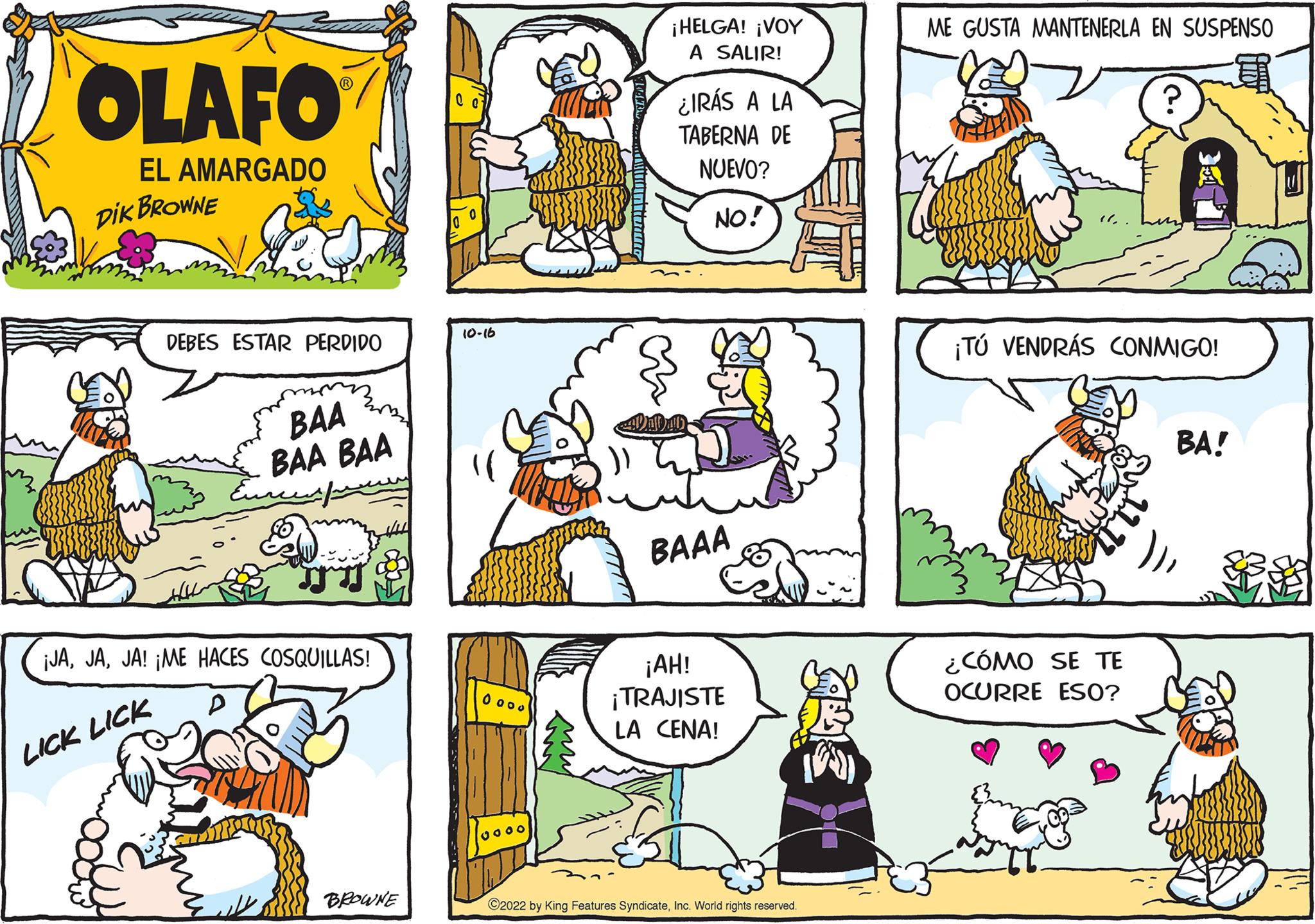 Art OCR: OLAFO EL AMARGADO DIK BROWNE DEBES ESTAR PERDIDO LICK LICK BAA BAA BAA ¡JAJA! ¡ME HACES COSQUILLAS! sus BROWNE 10-16 0000 oooo ¡HELGA! ¡VOY A SALIR! ¿IRÁS A LA TABERNA DE NUEVO? NO! BAAA ¡AH! ¡TRAJISTE LA CENA! ?2022 by King Features SyndicateInc. World rights reserved. ME GUSTA MANTENERLA EN SUSPENSO ¡TÚ VENDRÁS CONMIGO! ¿CÓMO SE TE OCURRE ESO? BA! OLAFO EL AMARGADO DIK BROWNE DEBES ESTAR PERDIDO LICK LICK BAA BAA BAA ¡ JAJA ! ¡ ME HACES COSQUILLAS ! sus BROWNE 10-16 0000 oooo ¡ HELGA ! ¡ VOY A SALIR ! ¿ IRÁS A LA TABERNA DE NUEVO ? NO ! BAAA ¡ AH ! ¡ TRAJISTE LA CENA ! ?2022 by King Features SyndicateInc. World rights reserved . ME GUSTA MANTENERLA EN SUSPENSO ¡ TÚ VENDRÁS CONMIGO ! ¿ CÓMO SE TE OCURRE ESO ? BA !