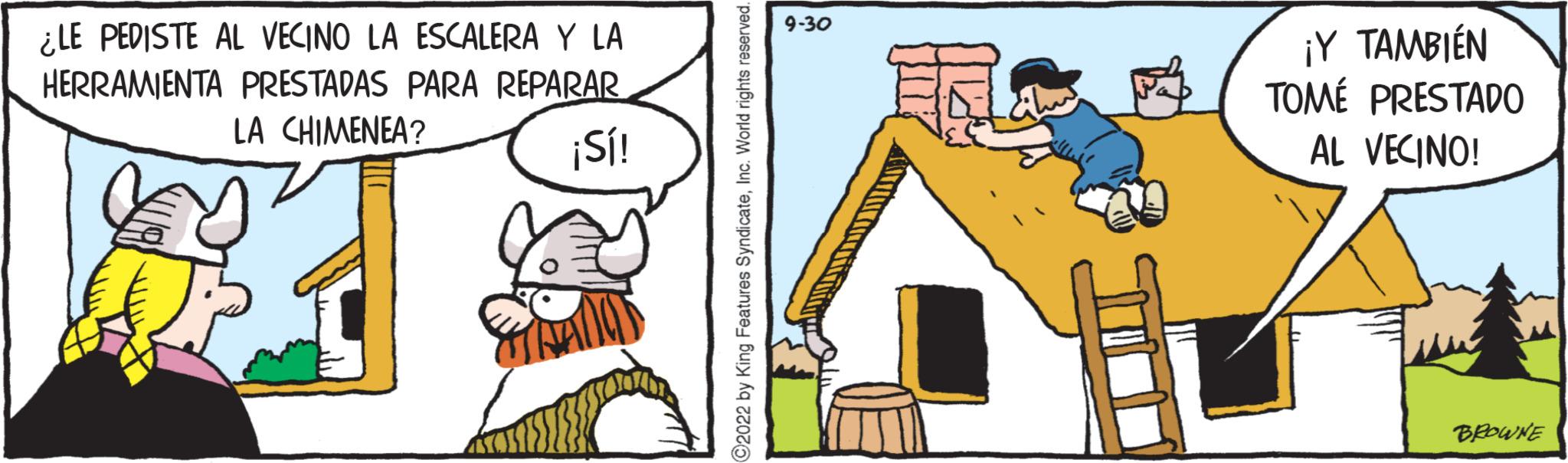 Humour OCR: ¿LE PEDISTE AL VECINO LA ESCALERA Y LA HERRAMIENTA PRESTADAS PARA REPARAR LA CHIMENEA? ¡Sí! ?2022 by King Features SyndicateInc. World rights reserved. 9-30 ¡Y TAMBIÉN TOMÉ PRESTADO AL VECINO! BEOWNE ¿ LE PEDISTE AL VECINO LA ESCALERA Y LA HERRAMIENTA PRESTADAS PARA REPARAR LA CHIMENEA ? ¡ Sí ! ?2022 by King Features SyndicateInc. World rights reserved . 9-30 ¡ Y TAMBIÉN TOMÉ PRESTADO AL VECINO ! BEOWNE