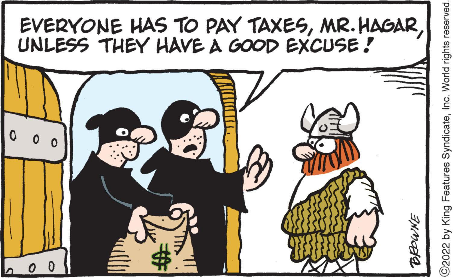 Happy OCR: EVERYONE HAS TO PAY TAXESUNLESS THEY HAVE A GOOD EXCUSE! 0 0 0 ?2022 by King Features SyndicateInc. World rights reserved. BROWNE # EVERYONE HAS TO PAY TAXESMR . HAGARUNLESS THEY HAVE A GOOD EXCUSE ! 0 0 0 ?2022 by King Features SyndicateInc. World rights reserved . BROWNE #