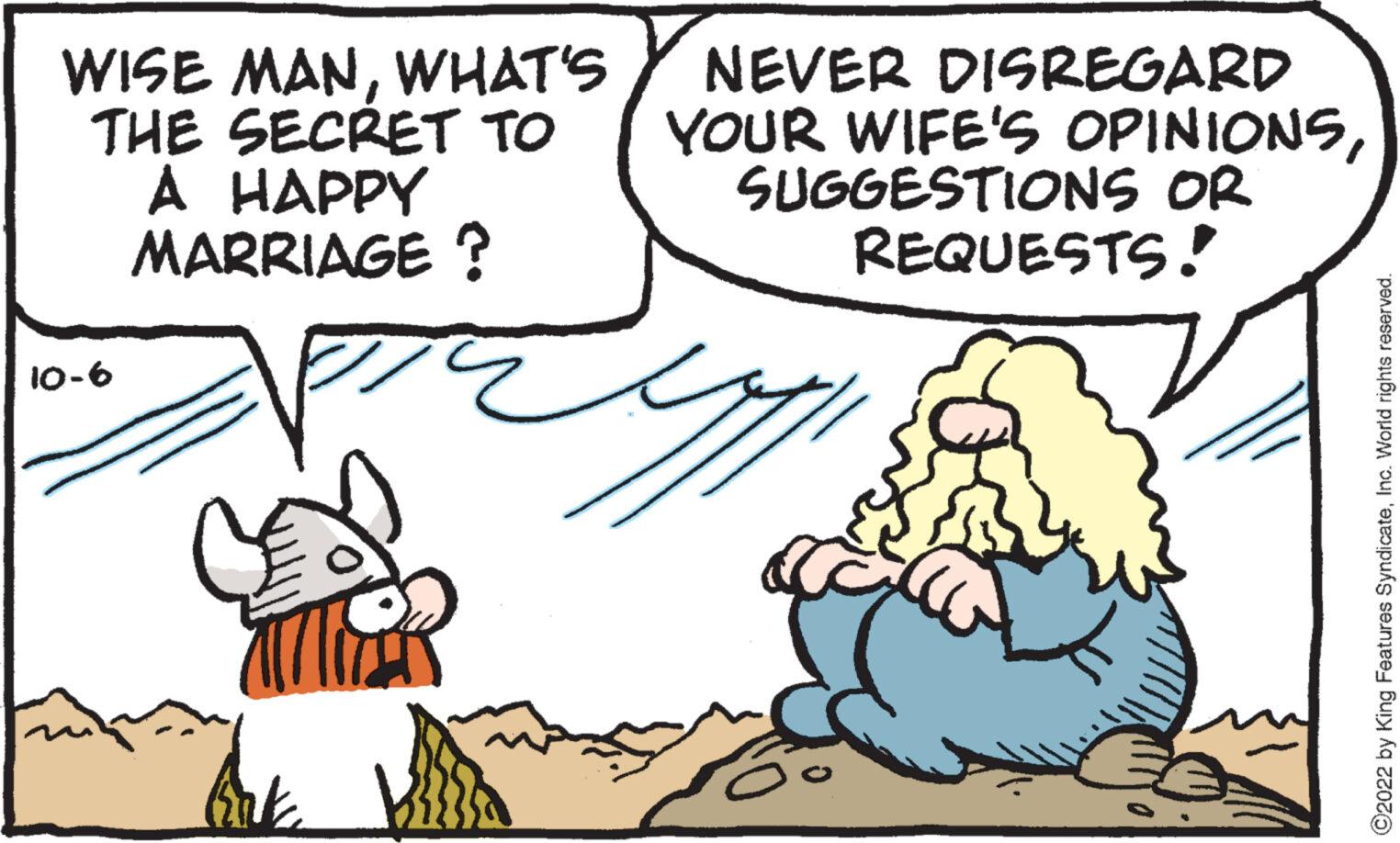 Happy OCR: WISE MANWHAT'S THE SECRET TO A HAPPY MARRIAGE? 10-6 NEVER DISREGARD YOUR WIFE'S OPINIONSSUGGESTIONS OR REQUESTS! upp ?2022 by King Features SyndicateInc. World rights reserved. WISE MANWHAT'S THE SECRET TO A HAPPY MARRIAGE ? 10-6 NEVER DISREGARD YOUR WIFE'S OPINIONSSUGGESTIONS OR REQUESTS ! upp ?2022 by King Features SyndicateInc. World rights reserved .