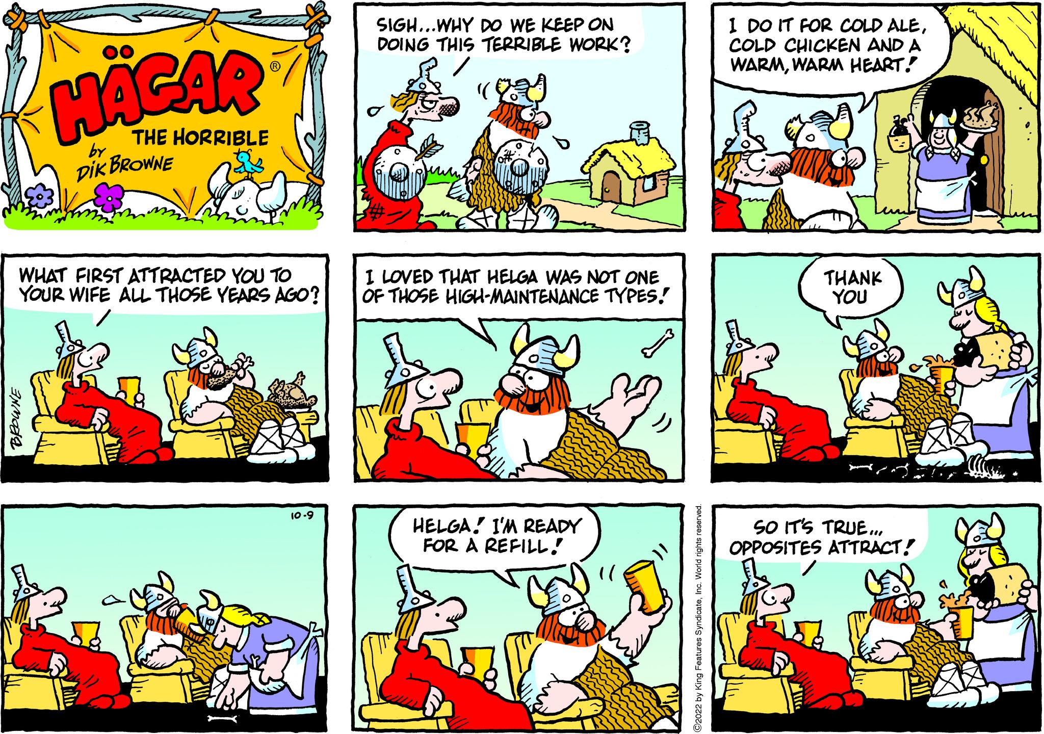 Art OCR: HAGAR THE HORRIBLE by DIK BROWNE WHAT FIRST ATTRACTED YOU TO YOUR WIFE ALL THOSE YEARS AGO? 10.9 SIGH...WHY DO WE KEEP ON DOING THIS TERRIBLE WORK? I LOVED THAT HELGA WAS NOT ONE OF THOSE HIGH-MAINTENANCE TYPES! HELGA! I'M READY FOR A REFILL! I DO IT FOR COLD ALECOLD CHICKEN AND A WARMWARM HEART! THANK YOU SO IT'S TRUE... OPPOSITES ATTRACT! HAGAR THE HORRIBLE by DIK BROWNE WHAT FIRST ATTRACTED YOU TO YOUR WIFE ALL THOSE YEARS AGO ? 10.9 SIGH ... WHY DO WE KEEP ON DOING THIS TERRIBLE WORK ? I LOVED THAT HELGA WAS NOT ONE OF THOSE HIGH - MAINTENANCE TYPES ! HELGA ! I'M READY FOR A REFILL ! I DO IT FOR COLD ALECOLD CHICKEN AND A WARMWARM HEART ! THANK YOU SO IT'S TRUE ... OPPOSITES ATTRACT !