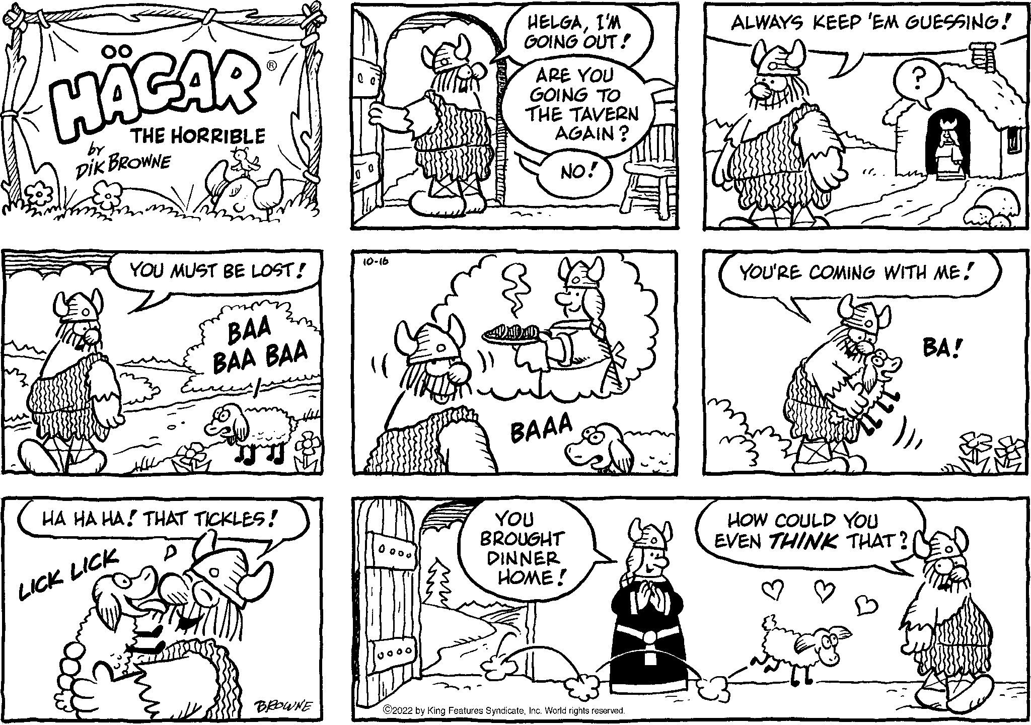 Font OCR: HAGAR THE HORRIBLE DIK BROWNE by YOU MUST BE LOST! LICK LICK BAA BAA BAA HA HA HA THAT TICKLES! mens BROWNE 10-16 10000 gooo HELGAI'M GOING OUT! ARE YOU GOING TO THE TAVERN AGAIN? NO! BAAA YOU BROUGHT DINNER HOME! ?2022 by King Features SyndicateInc. World rights reserved. ALWAYS KEEP 'EM GUESSING! YOU'RE COMING WITH ME! HOW COULD YOU EVEN THINK THAT? BA! HAGAR THE HORRIBLE DIK BROWNE by YOU MUST BE LOST ! LICK LICK BAA BAA BAA HA HA HA THAT TICKLES ! mens BROWNE 10-16 10000 gooo HELGAI'M GOING OUT ! ARE YOU GOING TO THE TAVERN AGAIN ? NO ! BAAA YOU BROUGHT DINNER HOME ! ?2022 by King Features SyndicateInc. World rights reserved . ALWAYS KEEP ' EM GUESSING ! YOU'RE COMING WITH ME ! HOW COULD YOU EVEN THINK THAT ? BA !