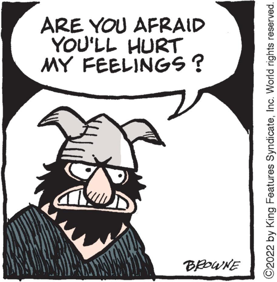 Beard OCR: BROWNE MY FEELINGS? YOU'LL HURT ARE YOU AFRAID ?2022 by King Features SyndicateInc. World rights reserved. BROWNE MY FEELINGS ? YOU'LL HURT ARE YOU AFRAID ?2022 by King Features SyndicateInc. World rights reserved .