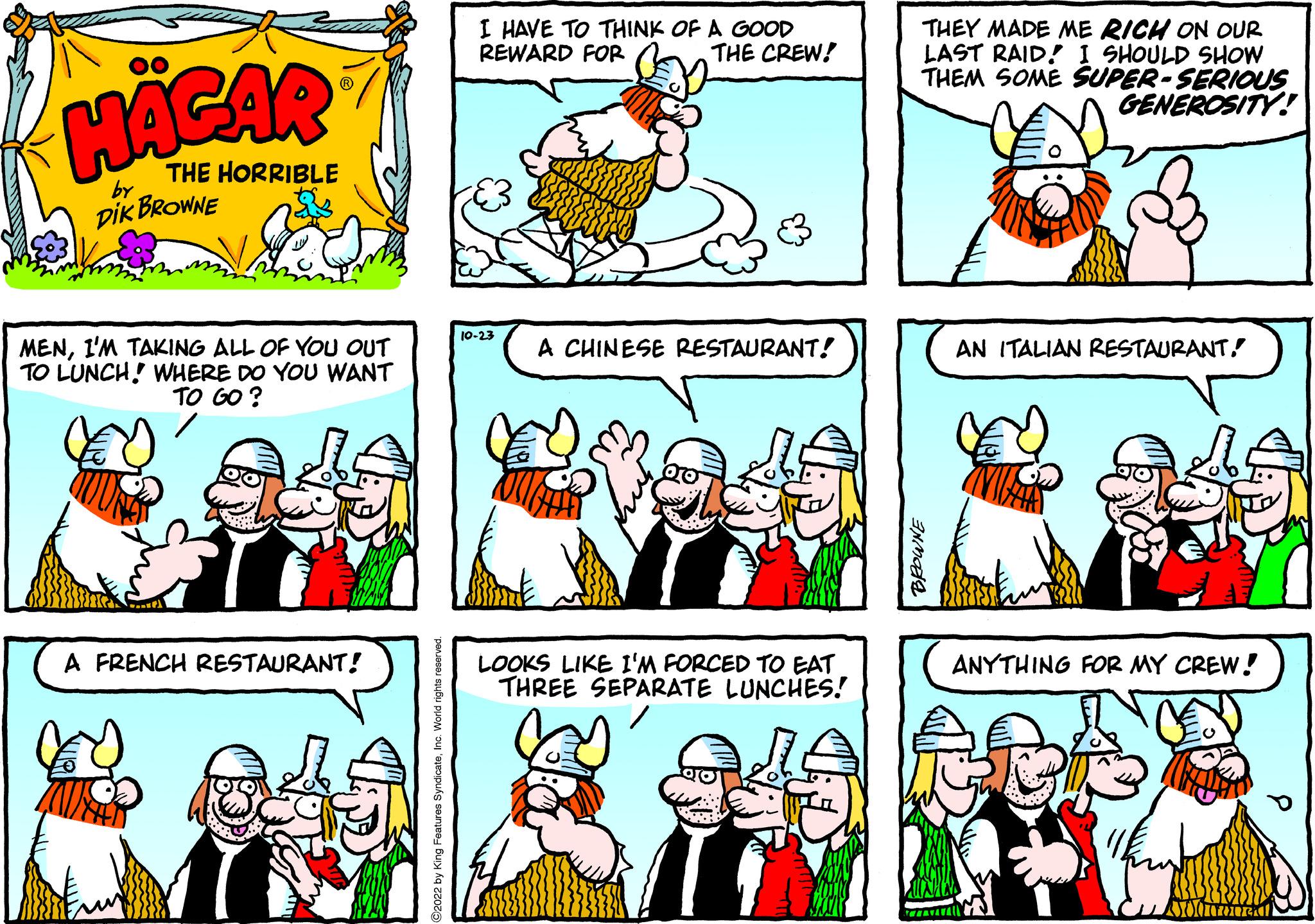 Line OCR: HAGAR THE HORRIBLE by DIK BROWNE MENI'M TAKING ALL OF YOU OUT TO LUNCH! WHERE DO YOU WANT TO GO? A FRENCH RESTAURANT! I HAVE TO THINK OF A GOOD REWARD FOR 10-23 THE CREW! A CHINESE RESTAURANT! LOOKS LIKE I'M FORCED TO EAT THREE SEPARATE LUNCHES! THEY MADE ME RICH ON OUR LAST RAID! I SHOULD SHOW THEM SOME SUPER-SERIOUS GENEROSITY! BROWNE 20 AN ITALIAN RESTAURANT. ANYTHING FOR MY CREW! MOO HAGAR THE HORRIBLE by DIK BROWNE MENI'M TAKING ALL OF YOU OUT TO LUNCH ! WHERE DO YOU WANT TO GO ? A FRENCH RESTAURANT ! I HAVE TO THINK OF A GOOD REWARD FOR 10-23 THE CREW ! A CHINESE RESTAURANT ! LOOKS LIKE I'M FORCED TO EAT THREE SEPARATE LUNCHES ! THEY MADE ME RICH ON OUR LAST RAID ! I SHOULD SHOW THEM SOME SUPER - SERIOUS GENEROSITY ! BROWNE 20 AN ITALIAN RESTAURANT . ANYTHING FOR MY CREW ! MOO