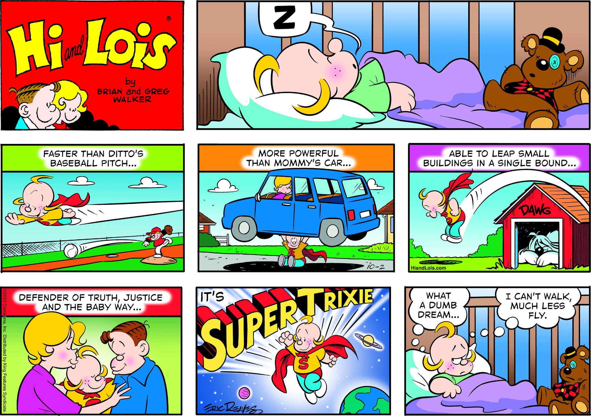 Red OCR: Hi Lois by BRIAN and GREG WALKER FASTER THAN DITTO'S BASEBALL PITCH... DEFENDER OF TRUTHJUSTICE AND THE BABY WAY... IT'S N MORE POWERFUL THAN MOMMY'S CAR... ERIC RENES 10-2 SUPER TRIXIE ABLE TO LEAP SMALL BUILDINGS IN A SINGLE BOUND... HiandLois.com WHAT A DUMB DREAM... DAWG I CAN'T WALKMUCH LESS FLY. Hi Lois by BRIAN and GREG WALKER FASTER THAN DITTO'S BASEBALL PITCH ... DEFENDER OF TRUTHJUSTICE AND THE BABY WAY ... IT'S N MORE POWERFUL THAN MOMMY'S CAR ... ERIC RENES 10-2 SUPER TRIXIE ABLE TO LEAP SMALL BUILDINGS IN A SINGLE BOUND ... HiandLois.com WHAT A DUMB DREAM ... DAWG I CAN'T WALKMUCH LESS FLY .