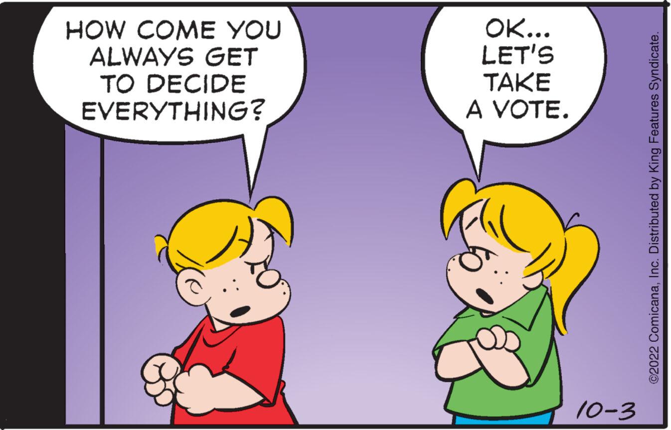 Mammal OCR: HOW COME YOU ALWAYS GET TO DECIDE EVERYTHING? OK... LET'S TAKE A VOTE. 10-3 ©2022 ComicanaInc. Distributed by King Features Syndicate. HOW COME YOU ALWAYS GET TO DECIDE EVERYTHING ? OK ... LET'S TAKE A VOTE . 10-3 © 2022 ComicanaInc. Distributed by King Features Syndicate .