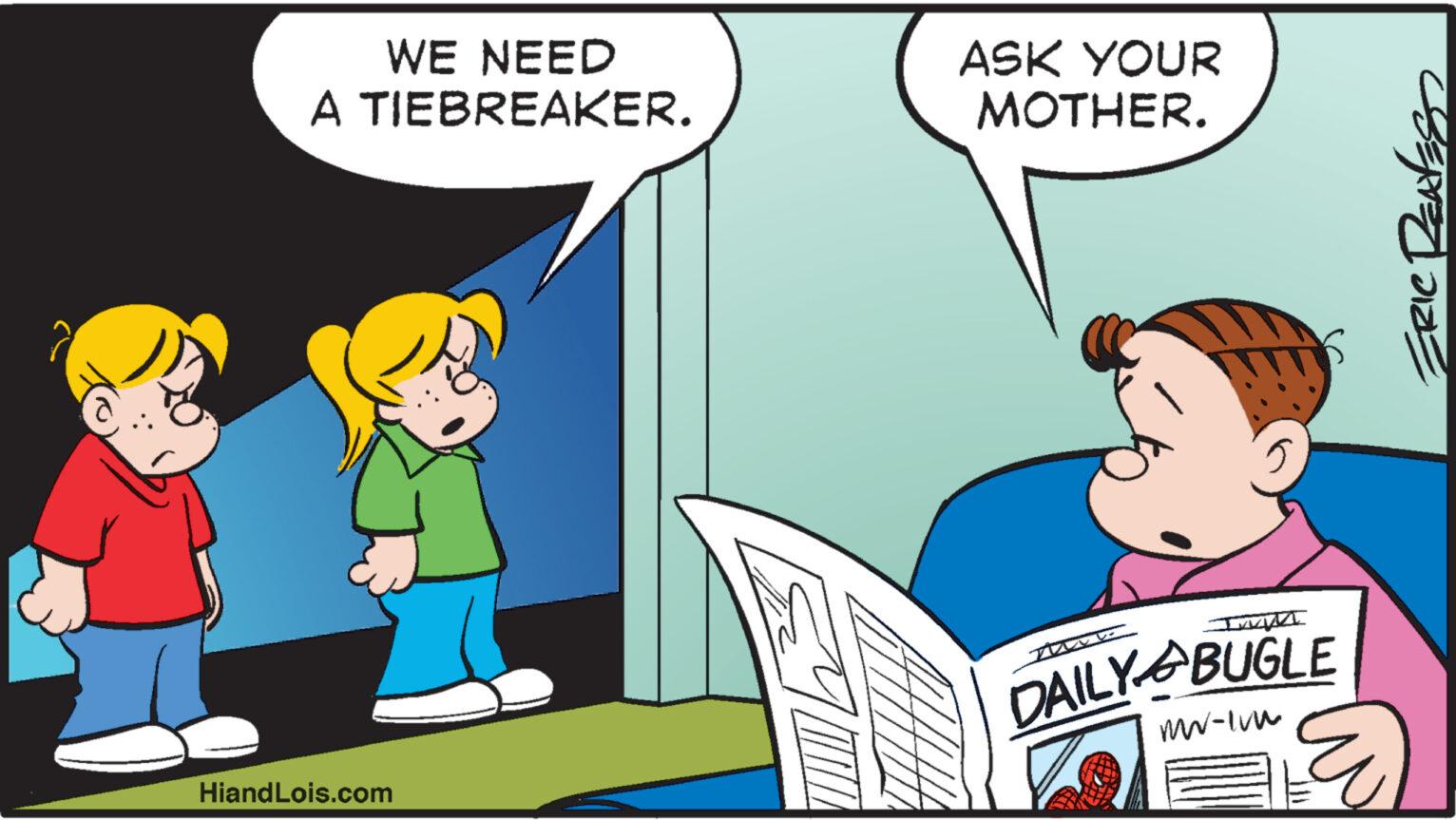 Conversation OCR: WE NEED A TIEBREAKER. HiandLois.com ASK YOUR MOTHER. MANZ DAILY BUGLE mw-Imm ERIC RENESS WE NEED A TIEBREAKER . HiandLois.com ASK YOUR MOTHER . MANZ DAILY BUGLE mw - Imm ERIC RENESS