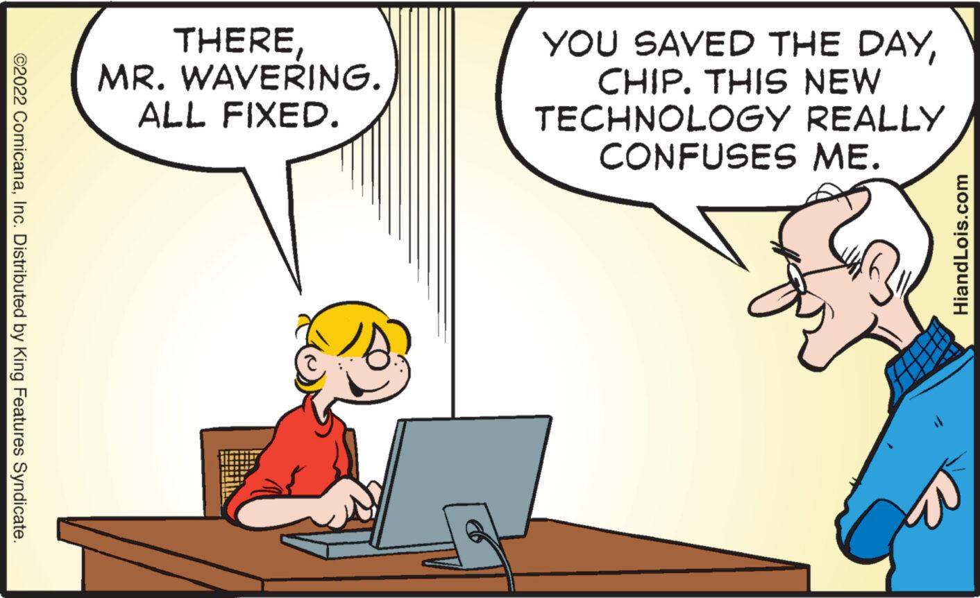 Interaction OCR: ©2022 ComicanaInc. Distributed by King Features Syndicate. THEREMR. WAVERING. ALL FIXED. YOU SAVED THE DAYCHIP. THIS NEW TECHNOLOGY REALLY CONFUSES ME. HiandLois.com © 2022 ComicanaInc. Distributed by King Features Syndicate . THEREMR . WAVERING . ALL FIXED . YOU SAVED THE DAYCHIP . THIS NEW TECHNOLOGY REALLY CONFUSES ME . HiandLois.com