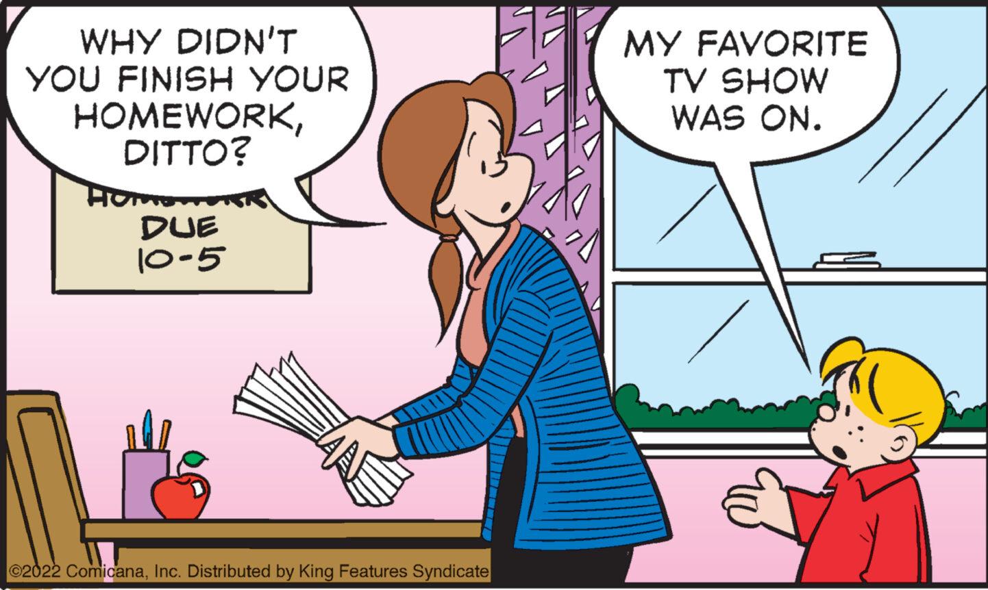 Font OCR: WHY DIDN'T YOU FINISH YOUR HOMEWORKDITTO? Hom DUE 10-5 ©2022 ComicanaInc. Distributed by King Features Syndicate MY FAVORITE TV SHOW WAS ON. ?? WHY DIDN'T YOU FINISH YOUR HOMEWORKDITTO ? Hom DUE 10-5 © 2022 ComicanaInc. Distributed by King Features Syndicate MY FAVORITE TV SHOW WAS ON . ??