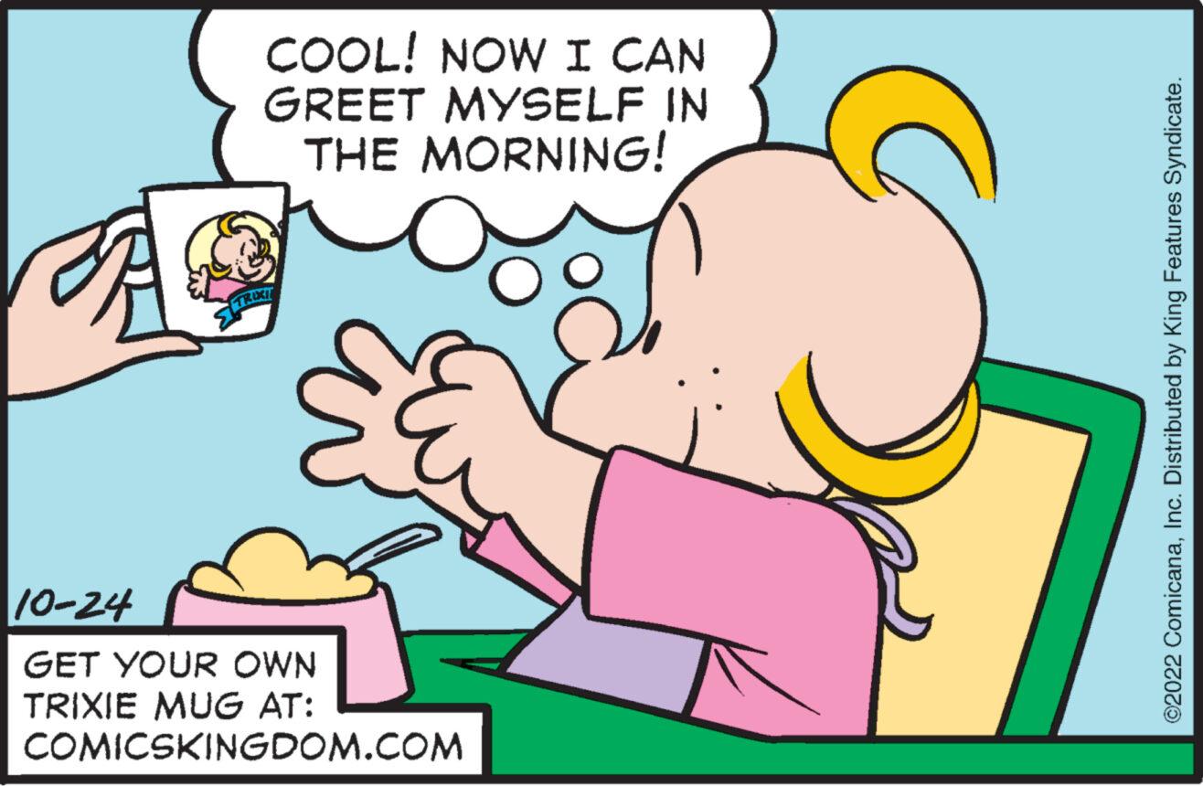Thumb OCR: COOL! NOW I CAN GREET MYSELF IN THE MORNING! TRIXI 10-24 GET YOUR OWN TRIXIE MUG AT: COMICSKINGDOM.COM ©2022 ComicanaInc. Distributed by King Features Syndicate. COOL ! NOW I CAN GREET MYSELF IN THE MORNING ! TRIXI 10-24 GET YOUR OWN TRIXIE MUG AT : COMICSKINGDOM.COM © 2022 ComicanaInc. Distributed by King Features Syndicate .