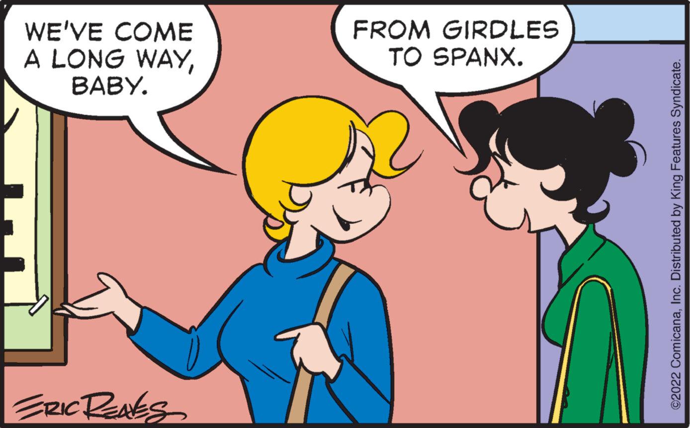 Happy OCR: WE'VE COME A LONG WAYBABY. ERIC RENES FROM GIRDLES TO SPANX. ©2022 ComicanaInc. Distributed by King Features Syndicate. WE'VE COME A LONG WAYBABY . ERIC RENES FROM GIRDLES TO SPANX . © 2022 ComicanaInc. Distributed by King Features Syndicate .