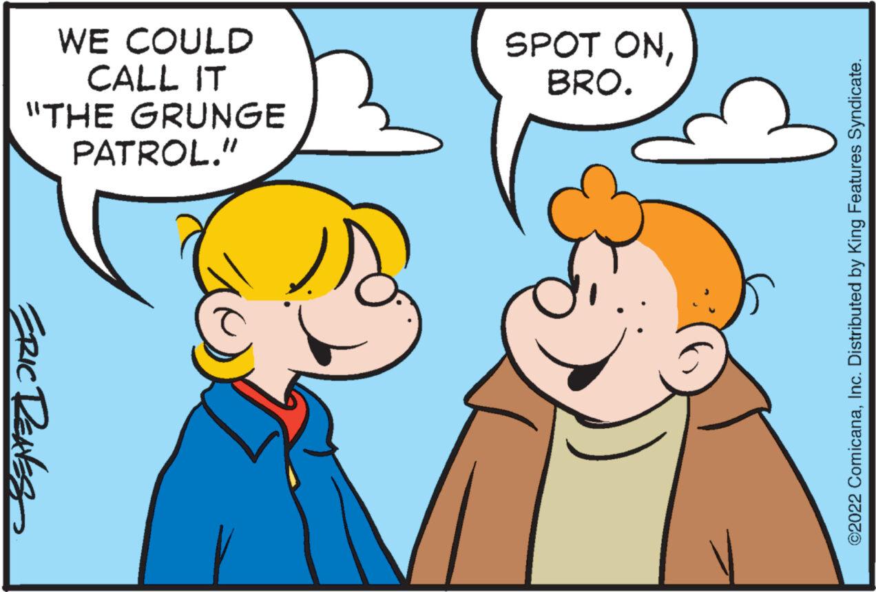 Organism OCR: WE COULD CALL IT "THE GRUNGE PATROL." ERIC RENES SPOT ONBRO. C ?2022 ComicanaInc. Distributed by King Features Syndicate. WE COULD CALL IT " THE GRUNGE PATROL . " ERIC RENES SPOT ONBRO . C ?2022 ComicanaInc. Distributed by King Features Syndicate .