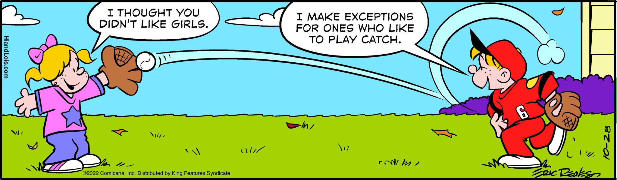 Line OCR: HiandLois.com I THOUGHT YOU DIDN'T LIKE GIRLS. ©2022 ComicanaInc. Distributed by King Features Syndicate. irr I MAKE EXCEPTIONS FOR ONES WHO LIKE TO PLAY CATCH. ??? commi 6 th ERIC RENESS HiandLois.com I THOUGHT YOU DIDN'T LIKE GIRLS . © 2022 ComicanaInc. Distributed by King Features Syndicate . irr I MAKE EXCEPTIONS FOR ONES WHO LIKE TO PLAY CATCH . ??? commi 6 th ERIC RENESS