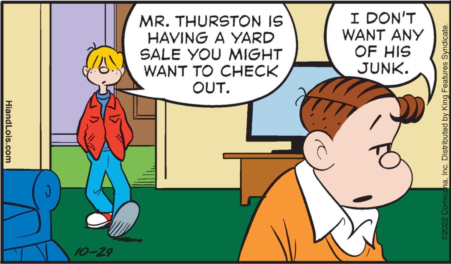 Line OCR: HiandLois.com 10-29 MR. THURSTON IS HAVING A YARD SALE YOU MIGHT WANT TO CHECK OUT. I DON'T WANT ANY OF HIS JUNK. ©2022 ComicanaInc. Distributed by King Features Syndicate. HiandLois.com 10-29 MR . THURSTON IS HAVING A YARD SALE YOU MIGHT WANT TO CHECK OUT . I DON'T WANT ANY OF HIS JUNK . © 2022 ComicanaInc. Distributed by King Features Syndicate .
