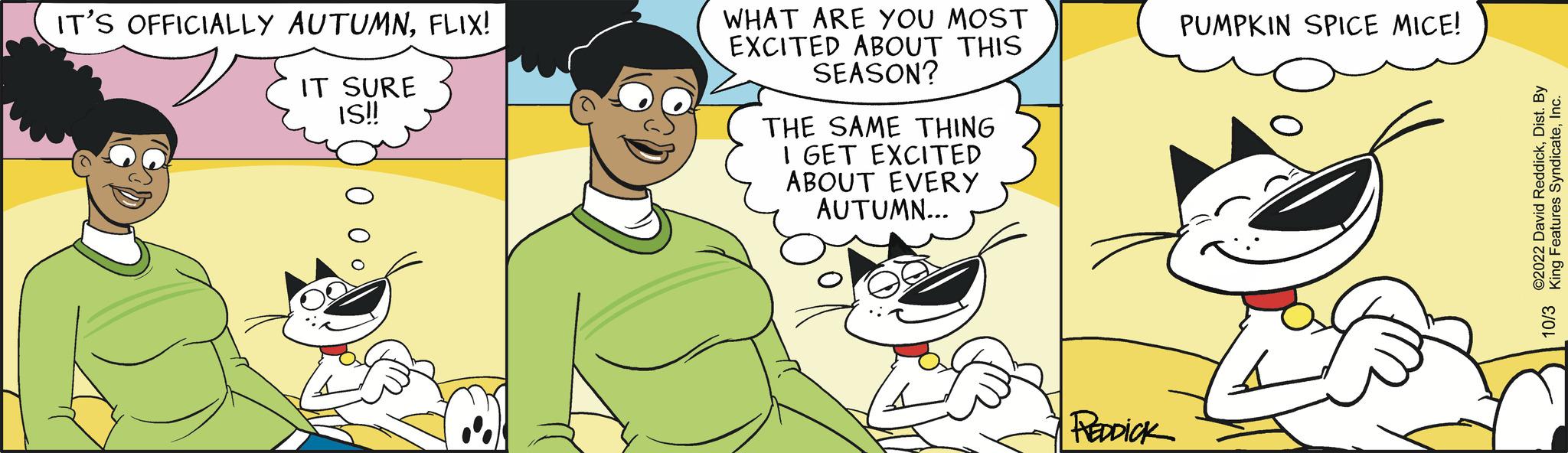 Gesture OCR: IT'S OFFICIALLY AUTUMNFLIX! IT SURE IS!! 000 WHAT ARE YOU MOST EXCITED ABOUT THIS SEASON? THE SAME THING I GET EXCITED ABOUT EVERY AUTUMN... PREDPICK PUMPKIN SPICE MICE! ?2022 David ReddickDist. By King Features SyndicateInc. IT'S OFFICIALLY AUTUMNFLIX ! IT SURE IS !! 000 WHAT ARE YOU MOST EXCITED ABOUT THIS SEASON ? THE SAME THING I GET EXCITED ABOUT EVERY AUTUMN ... PREDPICK PUMPKIN SPICE MICE ! ?2022 David ReddickDist . By King Features Syndicate