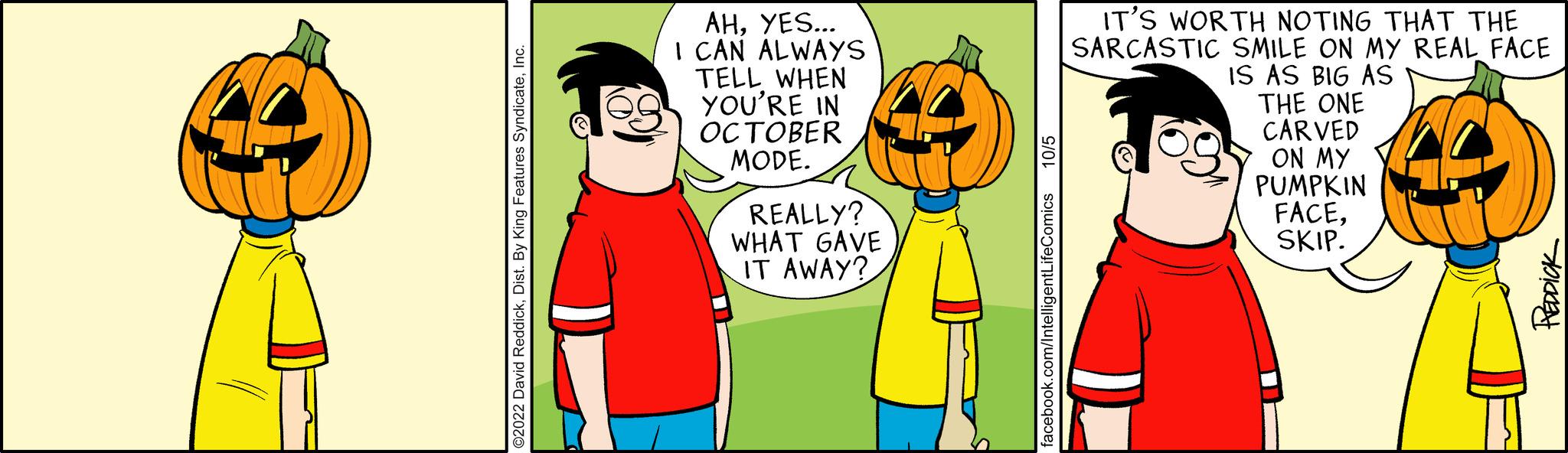 Event OCR: AHYES... I CAN ALWAYS TELL WHEN YOU'RE IN OCTOBER MODE. REALLY? WHAT GAVE IT AWAY? book.com/IntelligentLifeComics 10/5 IT'S WORTH NOTING THAT THE SARCASTIC SMILE ON MY REAL FACE IS AS BIG AS THE ONE CARVED ON MY PUMPKIN FACESKIP. AHYES ... I CAN ALWAYS TELL WHEN YOU'RE IN OCTOBER MODE . REALLY ? WHAT GAVE IT AWAY ? book.com/IntelligentLifeComics 10/5 IT'S WORTH NOTING THAT THE SARCASTIC SMILE ON MY REAL FACE IS AS BIG AS THE ONE CARVED ON MY PUMPKIN FACESKIP .