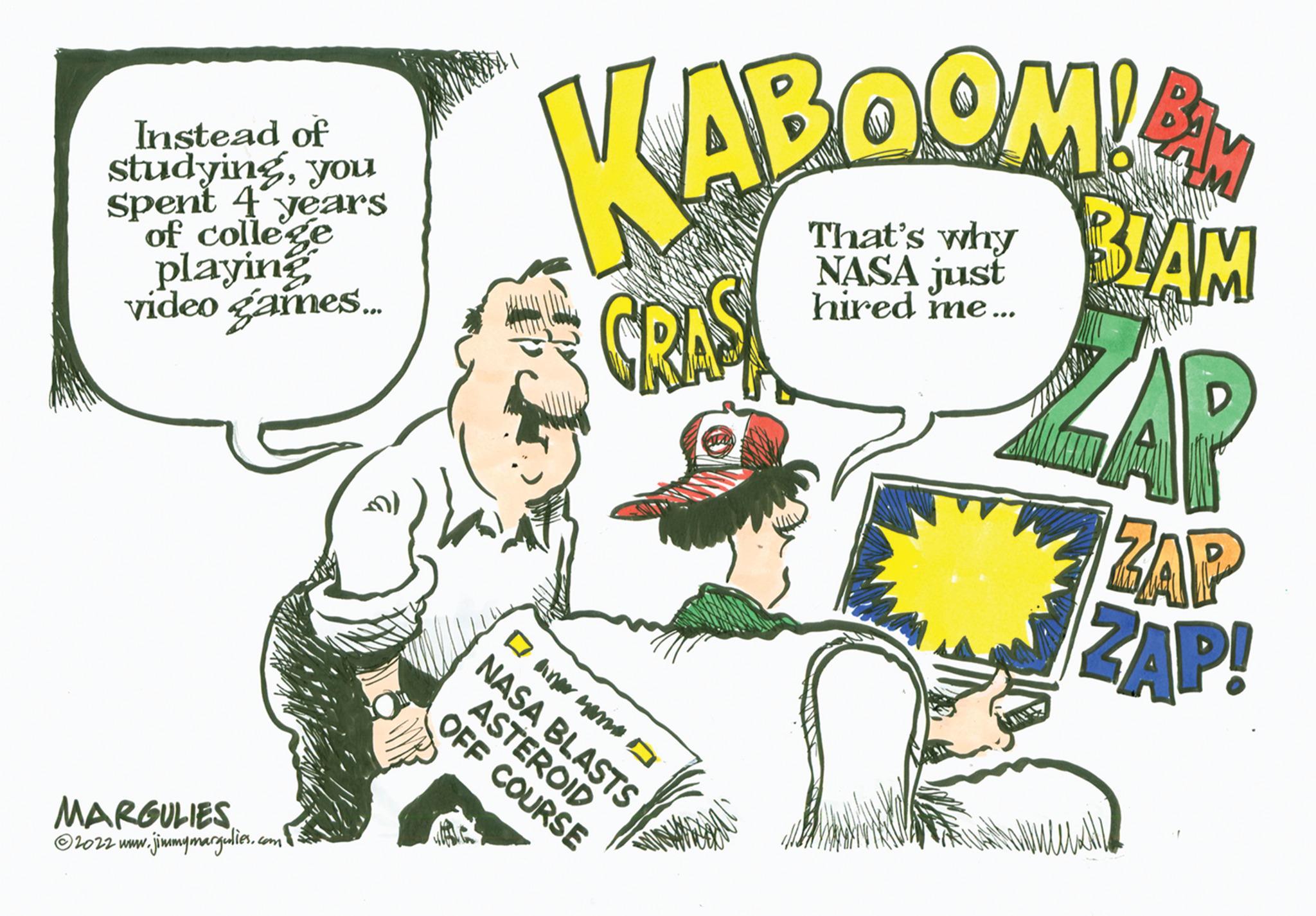 Humour OCR: Instead of studyingyou spent 4 years of college playing video games.... MARGULIES ?2022 www. w.jimmymargulies.com KABOOM! That's why NASA just hired me... CRA DANAMO NASA BLASTS ASTEROID OFF COURSE BLAM FIND ZAP WACANPLZ ZAP ZAP! Instead of studyingyou spent 4 years of college playing video games .... MARGULIES ?2022 www . w.jimmymargulies.com KABOOM ! That's why NASA just hired me ... CRA DANAMO NASA BLASTS ASTEROID OFF COURSE BLAM FIND ZAP WACANPLZ ZAP ZAP !