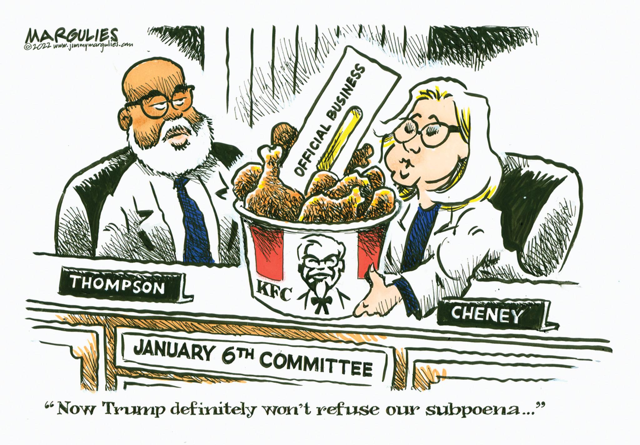 Humour OCR: MARGULIES ?2022 www.jimmymargulies.com THOMPSON KFC OFFICIAL BUSINESS JANUARY 6TH COMMITTEE CHENEY "Now Trump definitely won't refuse our subpoena..." MARGULIES ?2022 www.jimmymargulies.com THOMPSON KFC OFFICIAL BUSINESS JANUARY 6TH COMMITTEE CHENEY " Now Trump definitely won't refuse our subpoena ... "