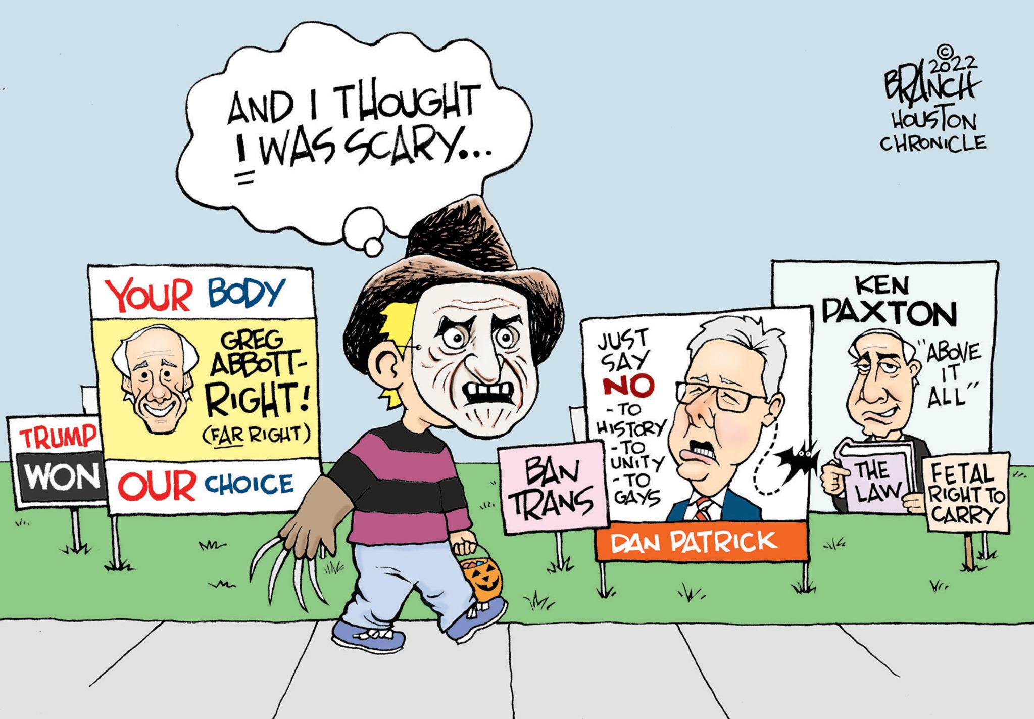 Art OCR: AND I THOUGHT I WAS SCARY... YOUR BODY GREG ABBOTT- RIGHT! (FAR RIGHT) TRUMP WON OUR CHOICE M- UN J - TO HISTORY -To BAN UNITY -TO GAYS DAN PATRICK TRANS JUST SAY NO Mr 2022 BRANCH HOUSTON CHRONICLE KEN PAXTON allfa THE LAW ABOVE IT ALL" FETAL RIGHT TO CARRY Vr. 4. AND I THOUGHT I WAS SCARY ... YOUR BODY GREG ABBOTT RIGHT ! ( FAR RIGHT ) TRUMP WON OUR CHOICE M UN J - TO HISTORY -To BAN UNITY -TO GAYS DAN PATRICK TRANS JUST SAY NO Mr 2022 BRANCH HOUSTON CHRONICLE KEN PAXTON allfa THE LAW ABOVE IT ALL " FETAL RIGHT TO CARRY Vr . 4 .