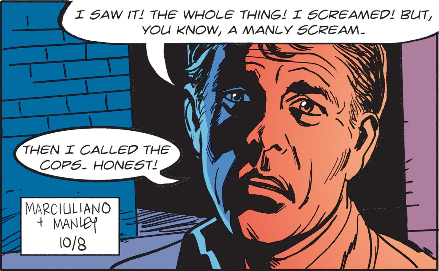 Art OCR: I SAW IT! THE WHOLE THING! I SCREAMED! BUTA MANLY SCREAM_ THEN I CALLED THE COPS. HONEST! MARCIUILIANO + MANLEY 10/8 I SAW IT ! THE WHOLE THING ! I SCREAMED ! BUTYOU KNOWA MANLY SCREAM_ THEN I CALLED THE COPS . HONEST ! MARCIUILIANO + MANLEY 10/8