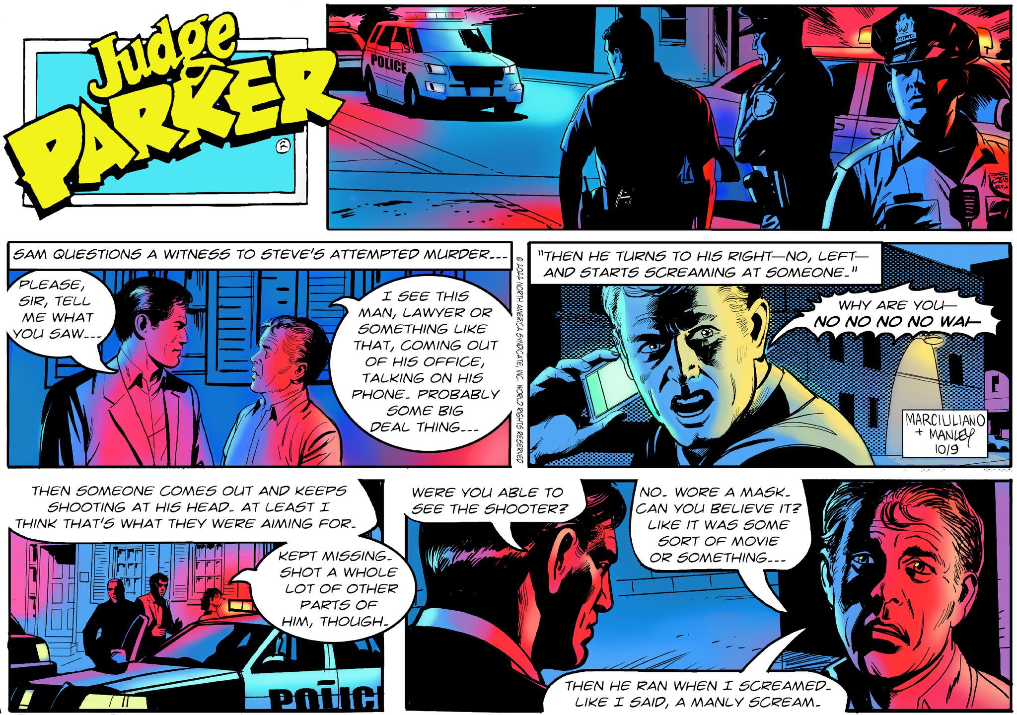 Parallel OCR: Judge PARKER SAM QUESTIONS A WITNESS TO STEVE'S ATTEMPTED MURDER... PLEASETELL ME WHAT YOU SAW..- POLICE THEN SOMEONE COMES OUT AND KEEPS SHOOTING AT HIS HEAD. AT LEAST I THINK THAT'S WHAT THEY WERE AIMING FOR. 5381 I SEE THIS MANLAWYER OR SOMETHING LIKE THATCOMING OUT OF HIS OFFICETALKING ON HIS PHONE PROBABLY SOME BIG DEAL THING... KEPT MISSING. SHOT A WHOLE LOT OF OTHER PARTS OF HIMTHOUGH. POLICE "THEN HE TURNS TO HIS RIGHT-NOLEFT- AND STARTS SCREAMING AT SOMEONE." WERE YOU ABLE TO SEE THE SHOOTER? NO. WORE A MASK. CAN YOU BELIEVE IT? LIKE IT WAS SOME SORT OF MOVIE OR SOMETHING... WHY ARE YOU NO NO NO NO WAL THEN HE RAN WHEN I SCREAMED. LIKE I SAIDA MANLY SCREAM_ MARCIULIANO + MANLEY 10/9 Judge PARKER SAM QUESTIONS A WITNESS TO STEVE'S ATTEMPTED MURDER ... PLEASETELL ME WHAT YOU SAW .. POLICE THEN SOMEONE COMES OUT AND KEEPS SHOOTING AT HIS HEAD . AT LEAST I THINK THAT'S WHAT THEY WERE AIMING FOR . 5381 I SEE THIS MANLAWYER OR SOMETHING LIKE THATCOMING OUT OF HIS OFFICETALKING ON HIS PHONE PROBABLY SOME BIG DEAL THING ... KEPT MISSING . SHOT A WHOLE LOT OF OTHER PARTS OF HIMTHOUGH . POLICE " THEN HE TURNS TO HIS RIGHT - NOLEFT AND STARTS SCREAMING AT SOMEONE . " WERE YOU ABLE TO SEE THE SHOOTER ? NO . WORE A MASK . CAN YOU BELIEVE IT ? LIKE IT WAS SOME SORT OF MOVIE OR SOMETHING ... WHY ARE YOU NO NO NO NO WAL THEN HE RAN WHEN I SCREAMED . LIKE I SAIDA MANLY SCREAM_ MARCIULIANO + MANLEY 10/9